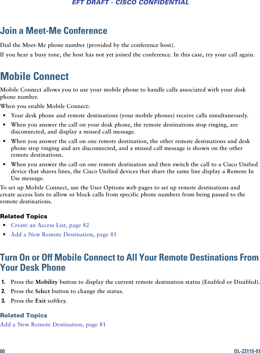 60 OL-23119-01EFT DRAFT - CISCO CONFIDENTIALJoin a Meet-Me ConferenceDial the Meet-Me phone number (provided by the conference host).If you hear a busy tone, the host has not yet joined the conference. In this case, try your call again.Mobile ConnectMobile Connect allows you to use your mobile phone to handle calls associated with your desk phone number. When you enable Mobile Connect: • Your desk phone and remote destinations (your mobile phones) receive calls simultaneously. • When you answer the call on your desk phone, the remote destinations stop ringing, are disconnected, and display a missed call message. • When you answer the call on one remote destination, the other remote destinations and desk phone stop ringing and are disconnected, and a missed call message is shown on the other remote destinations. • When you answer the call on one remote destination and then switch the call to a Cisco Unified device that shares lines, the Cisco Unified devices that share the same line display a Remote In Use message.To set up Mobile Connect, use the User Options web pages to set up remote destinations and create access lists to allow or block calls from specific phone numbers from being passed to the remote destinations.Related Topics • Create an Access List, page 82 • Add a New Remote Destination, page 81Turn On or Off Mobile Connect to All Your Remote Destinations From Your Desk Phone1. Press the Mobility button to display the current remote destination status (Enabled or Disabled).2. Press the Select button to change the status.3. Press the Exit softkey.Related TopicsAdd a New Remote Destination, page 81