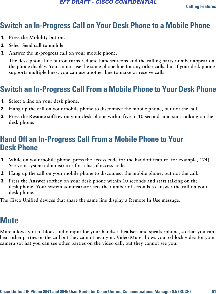 Calling FeaturesCisco Unified IP Phone 8941 and 8945 User Guide for Cisco Unified Communications Manager 8.5 (SCCP) 61EFT DRAFT - CISCO CONFIDENTIALSwitch an In-Progress Call on Your Desk Phone to a Mobile Phone1. Press the Mobility button.2. Select Send call to mobile.3. Answer the in-progress call on your mobile phone.The desk phone line button turns red and handset icons and the calling party number appear on the phone display. You cannot use the same phone line for any other calls, but if your desk phone supports multiple lines, you can use another line to make or receive calls.Switch an In-Progress Call From a Mobile Phone to Your Desk Phone1. Select a line on your desk phone.2. Hang up the call on your mobile phone to disconnect the mobile phone, but not the call.3. Press the Resume softkey on your desk phone within five to 10 seconds and start talking on the desk phone.Hand Off an In-Progress Call From a Mobile Phone to Your Desk Phone1. While on your mobile phone, press the access code for the handoff feature (for example, *74). See your system administrator for a list of access codes.2. Hang up the call on your mobile phone to disconnect the mobile phone, but not the call.3. Press the Answer softkey on your desk phone within 10 seconds and start talking on the desk phone. Your system adminstrator sets the number of seconds to answer the call on your desk phone.The Cisco Unified devices that share the same line display a Remote In Use message. MuteMute allows you to block audio input for your handset, headset, and speakerphone, so that you can hear other parties on the call but they cannot hear you. Video Mute allows you to block video for your camera sot hat you can see other parties on the video call, but they cannot see you.