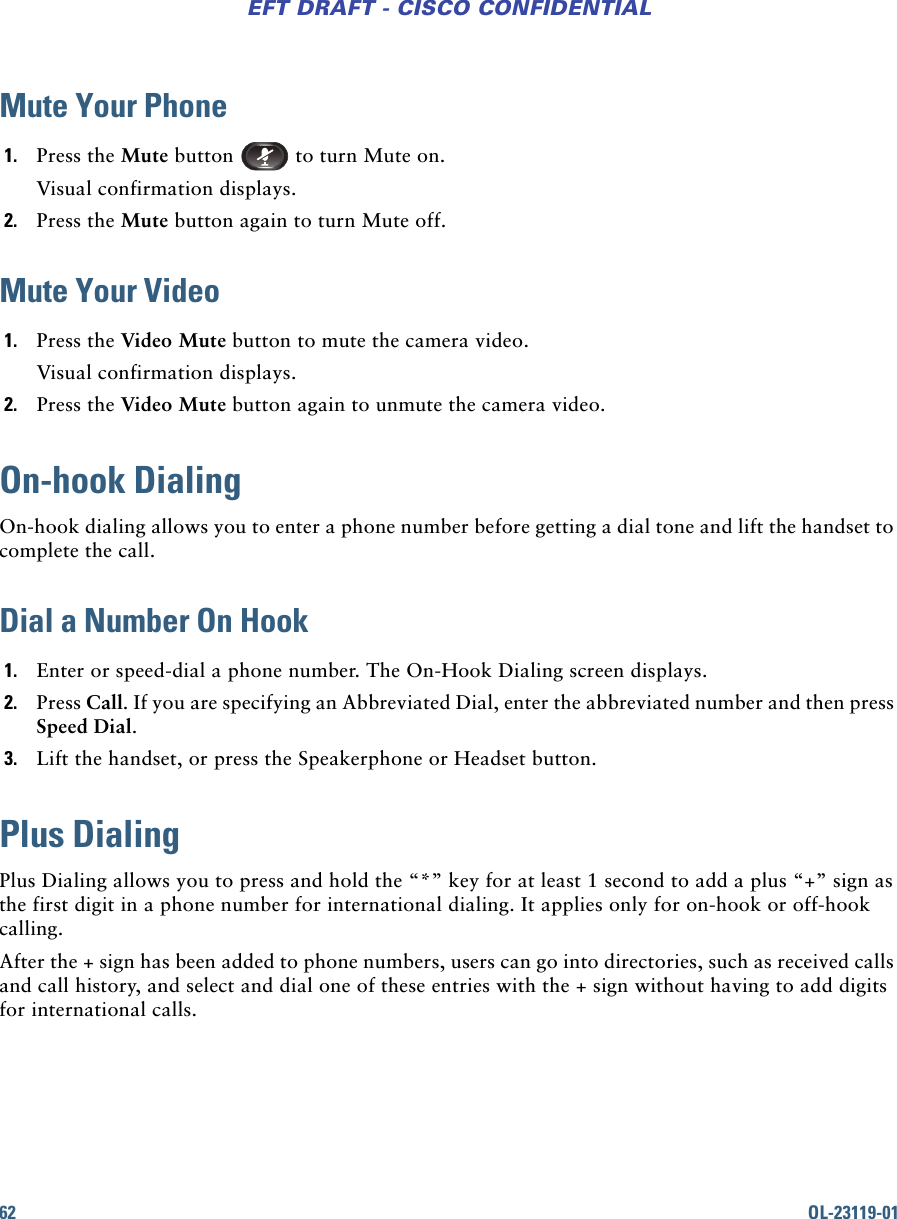 62 OL-23119-01EFT DRAFT - CISCO CONFIDENTIALMute Your Phone1. Press the Mute button   to turn Mute on. Visual confirmation displays.2. Press the Mute button again to turn Mute off.Mute Your Video1. Press the Video Mute button to mute the camera video. Visual confirmation displays.2. Press the Video Mute button again to unmute the camera video.On-hook DialingOn-hook dialing allows you to enter a phone number before getting a dial tone and lift the handset to complete the call.Dial a Number On Hook1. Enter or speed-dial a phone number. The On-Hook Dialing screen displays.2. Press Call. If you are specifying an Abbreviated Dial, enter the abbreviated number and then press Speed Dial.3. Lift the handset, or press the Speakerphone or Headset button.Plus DialingPlus Dialing allows you to press and hold the “*” key for at least 1 second to add a plus “+” sign as the first digit in a phone number for international dialing. It applies only for on-hook or off-hook calling.After the + sign has been added to phone numbers, users can go into directories, such as received calls and call history, and select and dial one of these entries with the + sign without having to add digits for international calls. 