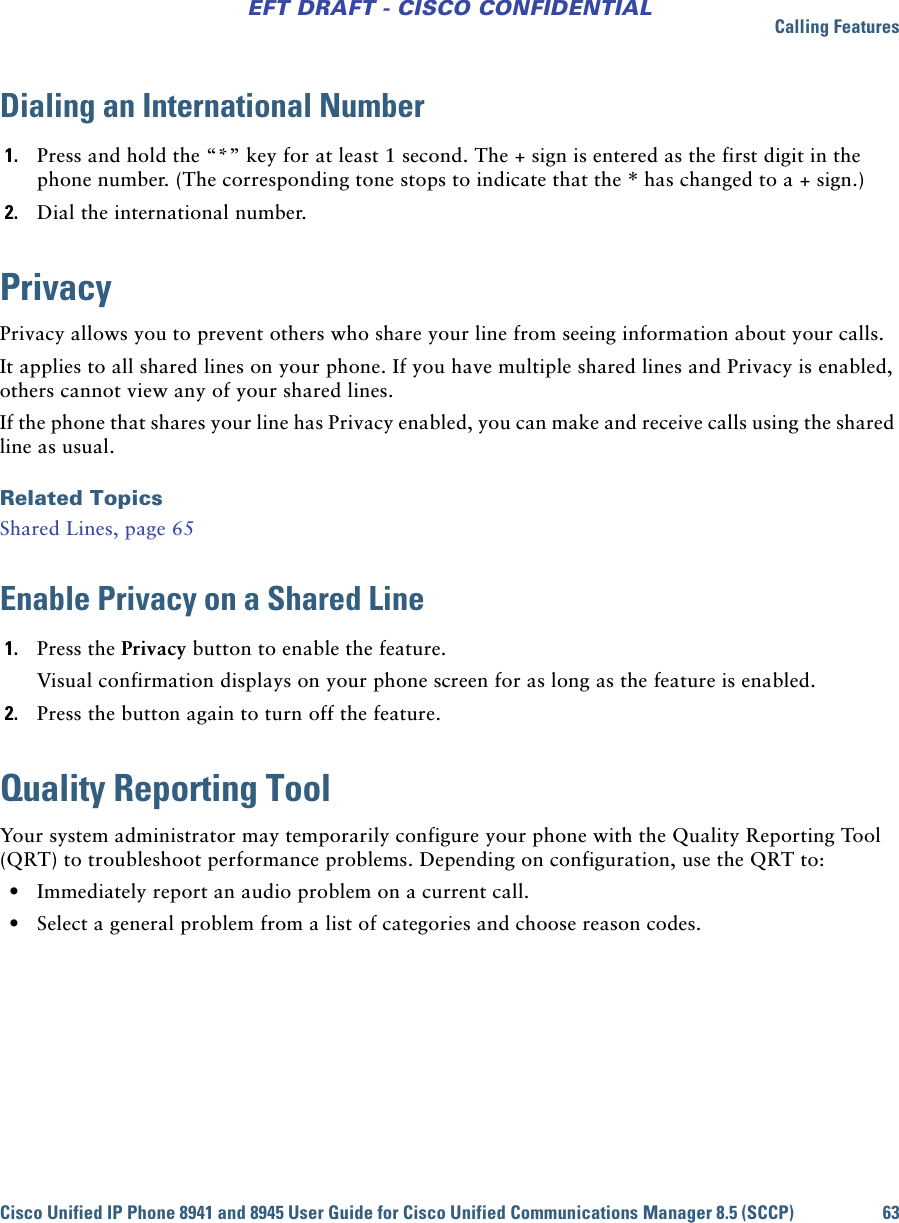 Calling FeaturesCisco Unified IP Phone 8941 and 8945 User Guide for Cisco Unified Communications Manager 8.5 (SCCP) 63EFT DRAFT - CISCO CONFIDENTIALDialing an International Number1. Press and hold the “*” key for at least 1 second. The + sign is entered as the first digit in the phone number. (The corresponding tone stops to indicate that the * has changed to a + sign.)2. Dial the international number. PrivacyPrivacy allows you to prevent others who share your line from seeing information about your calls.It applies to all shared lines on your phone. If you have multiple shared lines and Privacy is enabled, others cannot view any of your shared lines.If the phone that shares your line has Privacy enabled, you can make and receive calls using the shared line as usual.Related TopicsShared Lines, page 65Enable Privacy on a Shared Line1. Press the Privacy button to enable the feature.Visual confirmation displays on your phone screen for as long as the feature is enabled.2. Press the button again to turn off the feature.Quality Reporting ToolYour system administrator may temporarily configure your phone with the Quality Reporting Tool (QRT) to troubleshoot performance problems. Depending on configuration, use the QRT to: • Immediately report an audio problem on a current call. • Select a general problem from a list of categories and choose reason codes.