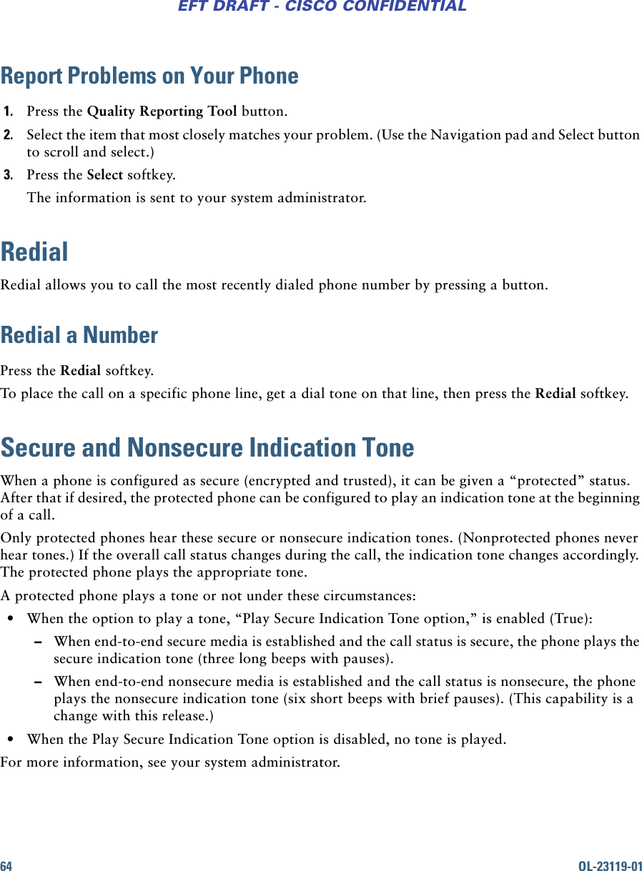 64 OL-23119-01EFT DRAFT - CISCO CONFIDENTIALReport Problems on Your Phone1. Press the Quality Reporting Tool button.2. Select the item that most closely matches your problem. (Use the Navigation pad and Select button to scroll and select.)3. Press the Select softkey.The information is sent to your system administrator.RedialRedial allows you to call the most recently dialed phone number by pressing a button.Redial a NumberPress the Redial softkey.To place the call on a specific phone line, get a dial tone on that line, then press the Redial softkey.Secure and Nonsecure Indication ToneWhen a phone is configured as secure (encrypted and trusted), it can be given a “protected” status. After that if desired, the protected phone can be configured to play an indication tone at the beginning of a call.Only protected phones hear these secure or nonsecure indication tones. (Nonprotected phones never hear tones.) If the overall call status changes during the call, the indication tone changes accordingly. The protected phone plays the appropriate tone.A protected phone plays a tone or not under these circumstances: • When the option to play a tone, “Play Secure Indication Tone option,” is enabled (True): –When end-to-end secure media is established and the call status is secure, the phone plays the secure indication tone (three long beeps with pauses). –When end-to-end nonsecure media is established and the call status is nonsecure, the phone plays the nonsecure indication tone (six short beeps with brief pauses). (This capability is a change with this release.) • When the Play Secure Indication Tone option is disabled, no tone is played.For more information, see your system administrator.