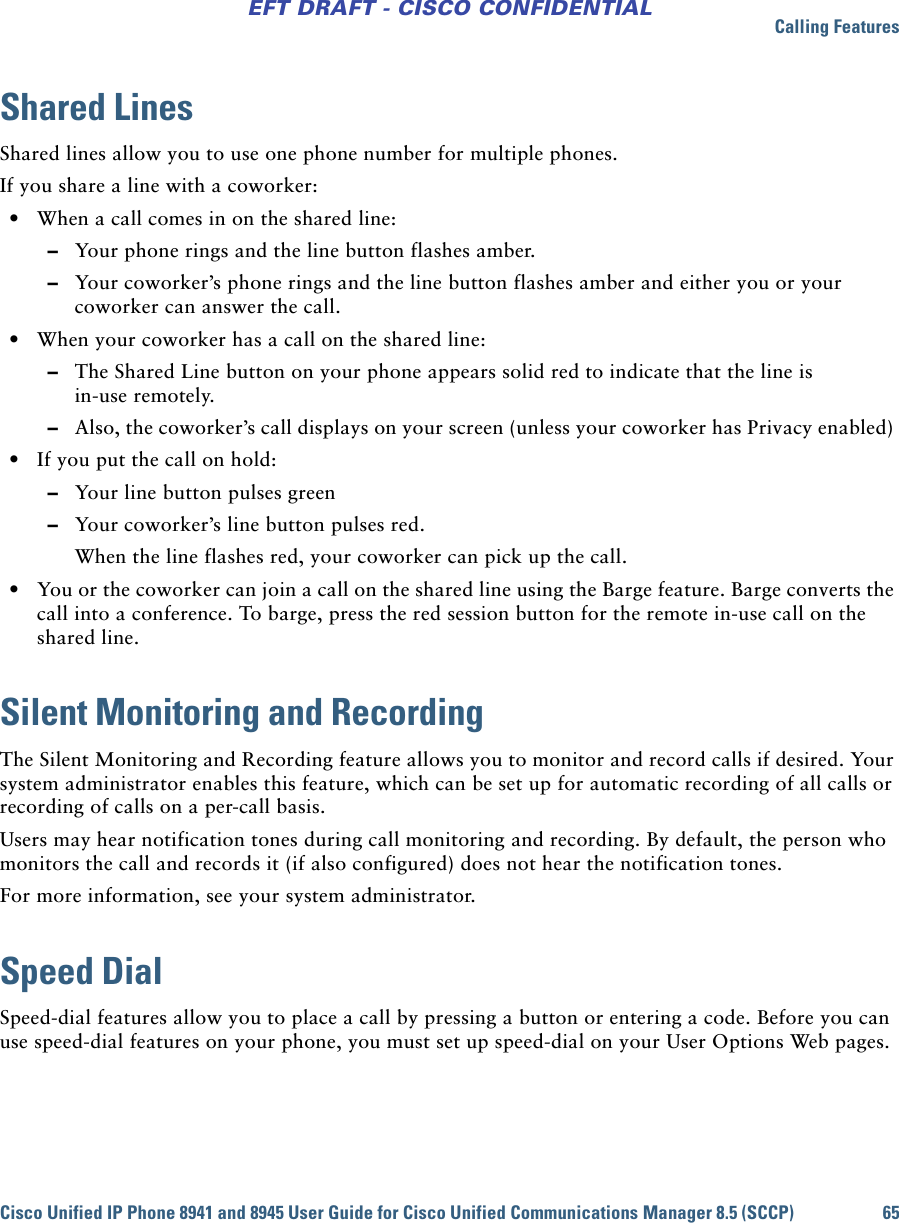 Calling FeaturesCisco Unified IP Phone 8941 and 8945 User Guide for Cisco Unified Communications Manager 8.5 (SCCP) 65EFT DRAFT - CISCO CONFIDENTIALShared LinesShared lines allow you to use one phone number for multiple phones. If you share a line with a coworker: • When a call comes in on the shared line:  –Your phone rings and the line button flashes amber.  –Your coworker’s phone rings and the line button flashes amber and either you or your coworker can answer the call. • When your coworker has a call on the shared line:  –The Shared Line button on your phone appears solid red to indicate that the line is in-use remotely.  –Also, the coworker’s call displays on your screen (unless your coworker has Privacy enabled)  • If you put the call on hold:  –Your line button pulses green  –Your coworker’s line button pulses red. When the line flashes red, your coworker can pick up the call.  • You or the coworker can join a call on the shared line using the Barge feature. Barge converts the call into a conference. To barge, press the red session button for the remote in-use call on the shared line.Silent Monitoring and RecordingThe Silent Monitoring and Recording feature allows you to monitor and record calls if desired. Your system administrator enables this feature, which can be set up for automatic recording of all calls or recording of calls on a per-call basis. Users may hear notification tones during call monitoring and recording. By default, the person who monitors the call and records it (if also configured) does not hear the notification tones.For more information, see your system administrator. Speed DialSpeed-dial features allow you to place a call by pressing a button or entering a code. Before you can use speed-dial features on your phone, you must set up speed-dial on your User Options Web pages.