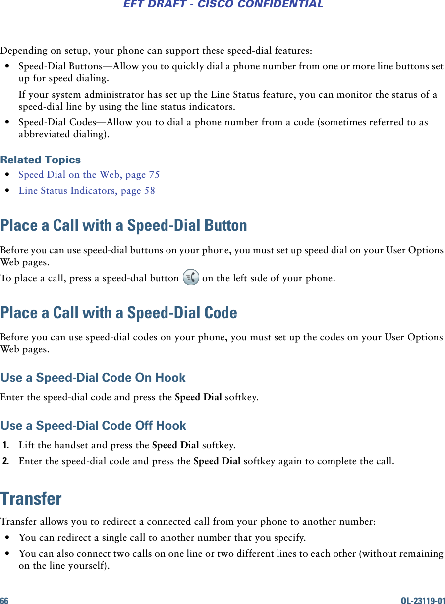 66 OL-23119-01EFT DRAFT - CISCO CONFIDENTIALDepending on setup, your phone can support these speed-dial features: • Speed-Dial Buttons—Allow you to quickly dial a phone number from one or more line buttons set up for speed dialing.If your system administrator has set up the Line Status feature, you can monitor the status of a speed-dial line by using the line status indicators. • Speed-Dial Codes—Allow you to dial a phone number from a code (sometimes referred to as abbreviated dialing).Related Topics • Speed Dial on the Web, page 75 • Line Status Indicators, page 58Place a Call with a Speed-Dial ButtonBefore you can use speed-dial buttons on your phone, you must set up speed dial on your User Options Web pages.To place a call, press a speed-dial button on the left side of your phone.Place a Call with a Speed-Dial CodeBefore you can use speed-dial codes on your phone, you must set up the codes on your User Options Web pages.Use a Speed-Dial Code On HookEnter the speed-dial code and press the Speed Dial softkey.Use a Speed-Dial Code Off Hook 1. Lift the handset and press the Speed Dial softkey.2. Enter the speed-dial code and press the Speed Dial softkey again to complete the call.TransferTransfer allows you to redirect a connected call from your phone to another number:  • You can redirect a single call to another number that you specify. • You can also connect two calls on one line or two different lines to each other (without remaining on the line yourself).