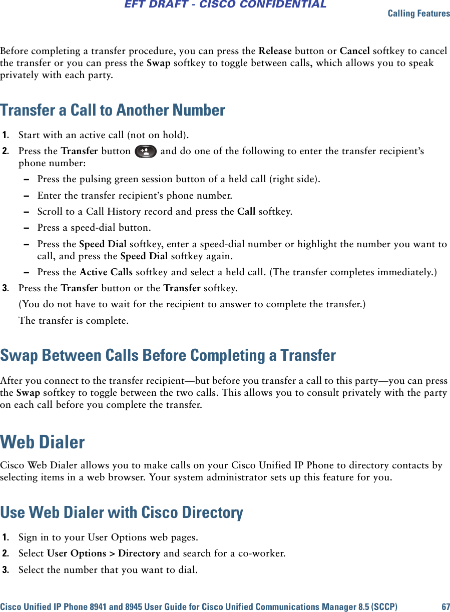 Calling FeaturesCisco Unified IP Phone 8941 and 8945 User Guide for Cisco Unified Communications Manager 8.5 (SCCP) 67EFT DRAFT - CISCO CONFIDENTIALBefore completing a transfer procedure, you can press the Release button or Cancel softkey to cancel the transfer or you can press the Swap softkey to toggle between calls, which allows you to speak privately with each party.Transfer a Call to Another Number1. Start with an active call (not on hold).2. Press the Transfer button   and do one of the following to enter the transfer recipient’s phone number: –Press the pulsing green session button of a held call (right side). –Enter the transfer recipient’s phone number.  –Scroll to a Call History record and press the Call softkey. –Press a speed-dial button. –Press the Speed Dial softkey, enter a speed-dial number or highlight the number you want to call, and press the Speed Dial softkey again.  –Press the Active Calls softkey and select a held call. (The transfer completes immediately.)3. Press the Transfer button or the Transfer softkey.(You do not have to wait for the recipient to answer to complete the transfer.)The transfer is complete.Swap Between Calls Before Completing a TransferAfter you connect to the transfer recipient—but before you transfer a call to this party—you can press the Swap softkey to toggle between the two calls. This allows you to consult privately with the party on each call before you complete the transfer.Web DialerCisco Web Dialer allows you to make calls on your Cisco Unified IP Phone to directory contacts by selecting items in a web browser. Your system administrator sets up this feature for you.Use Web Dialer with Cisco Directory1. Sign in to your User Options web pages.2. Select User Options &gt; Directory and search for a co-worker.3. Select the number that you want to dial.