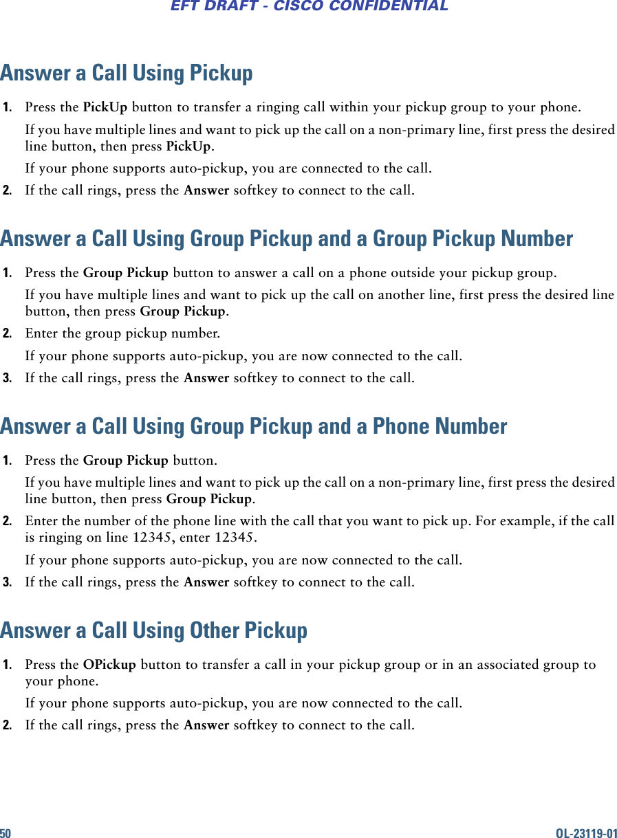 50 OL-23119-01EFT DRAFT - CISCO CONFIDENTIALAnswer a Call Using Pickup1. Press the PickUp button to transfer a ringing call within your pickup group to your phone. If you have multiple lines and want to pick up the call on a non-primary line, first press the desired line button, then press PickUp.If your phone supports auto-pickup, you are connected to the call.2. If the call rings, press the Answer softkey to connect to the call. Answer a Call Using Group Pickup and a Group Pickup Number1. Press the Group Pickup button to answer a call on a phone outside your pickup group. If you have multiple lines and want to pick up the call on another line, first press the desired line button, then press Group Pickup.2. Enter the group pickup number.If your phone supports auto-pickup, you are now connected to the call.3. If the call rings, press the Answer softkey to connect to the call.Answer a Call Using Group Pickup and a Phone Number1. Press the Group Pickup button. If you have multiple lines and want to pick up the call on a non-primary line, first press the desired line button, then press Group Pickup.2. Enter the number of the phone line with the call that you want to pick up. For example, if the call is ringing on line 12345, enter 12345.If your phone supports auto-pickup, you are now connected to the call.3. If the call rings, press the Answer softkey to connect to the call.Answer a Call Using Other Pickup1. Press the OPickup button to transfer a call in your pickup group or in an associated group to your phone. If your phone supports auto-pickup, you are now connected to the call.2. If the call rings, press the Answer softkey to connect to the call.