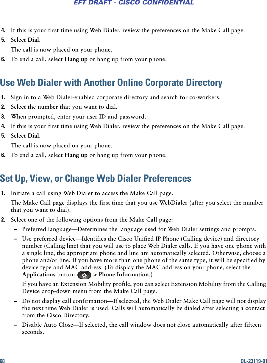 68 OL-23119-01EFT DRAFT - CISCO CONFIDENTIAL4. If this is your first time using Web Dialer, review the preferences on the Make Call page.5. Select Dial.The call is now placed on your phone.6. To end a call, select Hang up or hang up from your phone.Use Web Dialer with Another Online Corporate Directory1. Sign in to a Web Dialer-enabled corporate directory and search for co-workers.2. Select the number that you want to dial.3. When prompted, enter your user ID and password.4. If this is your first time using Web Dialer, review the preferences on the Make Call page.5. Select Dial.The call is now placed on your phone.6. To end a call, select Hang up or hang up from your phone.Set Up, View, or Change Web Dialer Preferences1. Initiate a call using Web Dialer to access the Make Call page.The Make Call page displays the first time that you use WebDialer (after you select the number that you want to dial).2. Select one of the following options from the Make Call page: –Preferred language—Determines the language used for Web Dialer settings and prompts. –Use preferred device—Identifies the Cisco Unified IP Phone (Calling device) and directory number (Calling line) that you will use to place Web Dialer calls. If you have one phone with a single line, the appropriate phone and line are automatically selected. Otherwise, choose a phone and/or line. If you have more than one phone of the same type, it will be specified by device type and MAC address. (To display the MAC address on your phone, select the Applications button  &gt; Phone Information.)If you have an Extension Mobility profile, you can select Extension Mobility from the Calling Device drop-down menu from the Make Call page. –Do not display call confirmation—If selected, the Web Dialer Make Call page will not display the next time Web Dialer is used. Calls will automatically be dialed after selecting a contact from the Cisco Directory.  –Disable Auto Close—If selected, the call window does not close automatically after fifteen seconds.