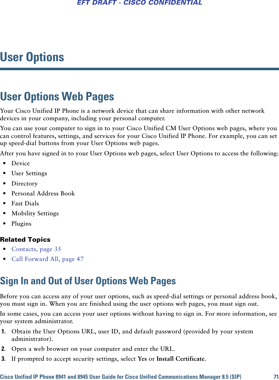 Cisco Unified IP Phone 8941 and 8945 User Guide for Cisco Unified Communications Manager 8.5 (SIP) 71EFT DRAFT - CISCO CONFIDENTIALUser OptionsUser Options Web PagesYour Cisco Unified IP Phone is a network device that can share information with other network devices in your company, including your personal computer. You can use your computer to sign in to your Cisco Unified CM User Options web pages, where you can control features, settings, and services for your Cisco Unified IP Phone. For example, you can set up speed-dial buttons from your User Options web pages.After you have signed in to your User Options web pages, select User Options to access the following: • Device • User Settings • Directory • Personal Address Book • Fast Dials • Mobility Settings • PluginsRelated Topics • Contacts, page 35 • Call Forward All, page 47Sign In and Out of User Options Web PagesBefore you can access any of your user options, such as speed-dial settings or personal address book, you must sign in. When you are finished using the user options web pages, you must sign out. In some cases, you can access your user options without having to sign in. For more information, see your system administrator.1. Obtain the User Options URL, user ID, and default password (provided by your system administrator).2. Open a web browser on your computer and enter the URL.3. If prompted to accept security settings, select Yes or Install Certificate.