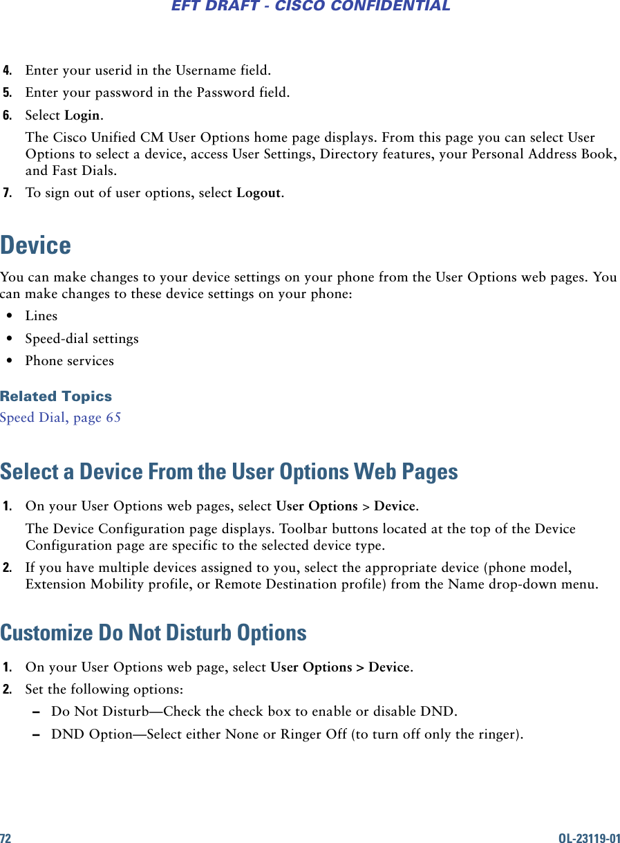 72 OL-23119-01EFT DRAFT - CISCO CONFIDENTIAL4. Enter your userid in the Username field.5. Enter your password in the Password field.6. Select Login.The Cisco Unified CM User Options home page displays. From this page you can select User Options to select a device, access User Settings, Directory features, your Personal Address Book, and Fast Dials.7. To sign out of user options, select Logout.DeviceYou can make changes to your device settings on your phone from the User Options web pages. You can make changes to these device settings on your phone: • Lines  • Speed-dial settings • Phone servicesRelated TopicsSpeed Dial, page 65Select a Device From the User Options Web Pages1. On your User Options web pages, select User Options &gt; Device.The Device Configuration page displays. Toolbar buttons located at the top of the Device Configuration page are specific to the selected device type.2. If you have multiple devices assigned to you, select the appropriate device (phone model, Extension Mobility profile, or Remote Destination profile) from the Name drop-down menu.Customize Do Not Disturb Options1. On your User Options web page, select User Options &gt; Device.2. Set the following options: –Do Not Disturb—Check the check box to enable or disable DND. –DND Option—Select either None or Ringer Off (to turn off only the ringer).