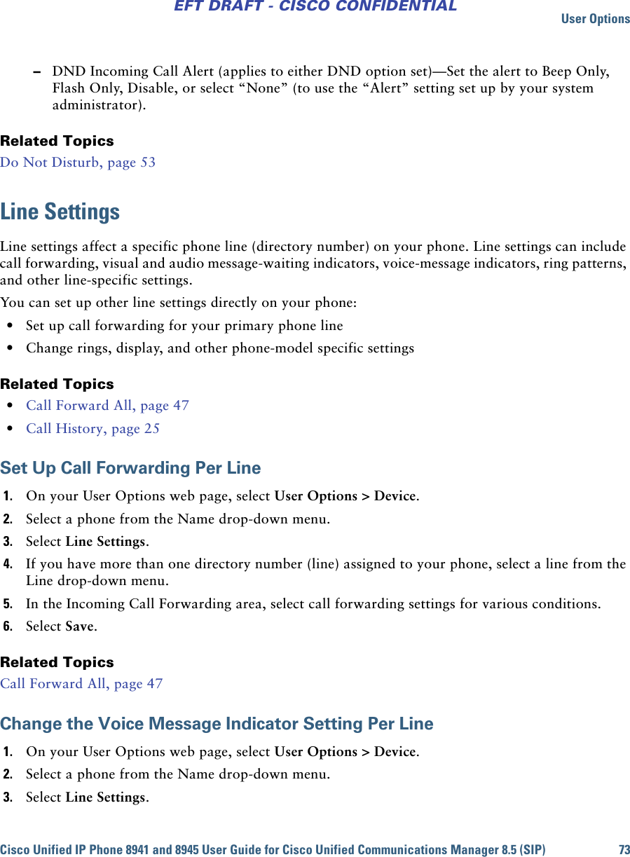 User OptionsCisco Unified IP Phone 8941 and 8945 User Guide for Cisco Unified Communications Manager 8.5 (SIP) 73EFT DRAFT - CISCO CONFIDENTIAL –DND Incoming Call Alert (applies to either DND option set)—Set the alert to Beep Only, Flash Only, Disable, or select “None” (to use the “Alert” setting set up by your system administrator). Related TopicsDo Not Disturb, page 53Line SettingsLine settings affect a specific phone line (directory number) on your phone. Line settings can include call forwarding, visual and audio message-waiting indicators, voice-message indicators, ring patterns, and other line-specific settings.You can set up other line settings directly on your phone: • Set up call forwarding for your primary phone line • Change rings, display, and other phone-model specific settingsRelated Topics • Call Forward All, page 47 • Call History, page 25Set Up Call Forwarding Per Line1. On your User Options web page, select User Options &gt; Device.2. Select a phone from the Name drop-down menu.3. Select Line Settings.4. If you have more than one directory number (line) assigned to your phone, select a line from the Line drop-down menu.5. In the Incoming Call Forwarding area, select call forwarding settings for various conditions.6. Select Save.Related TopicsCall Forward All, page 47Change the Voice Message Indicator Setting Per Line1. On your User Options web page, select User Options &gt; Device.2. Select a phone from the Name drop-down menu.3. Select Line Settings.