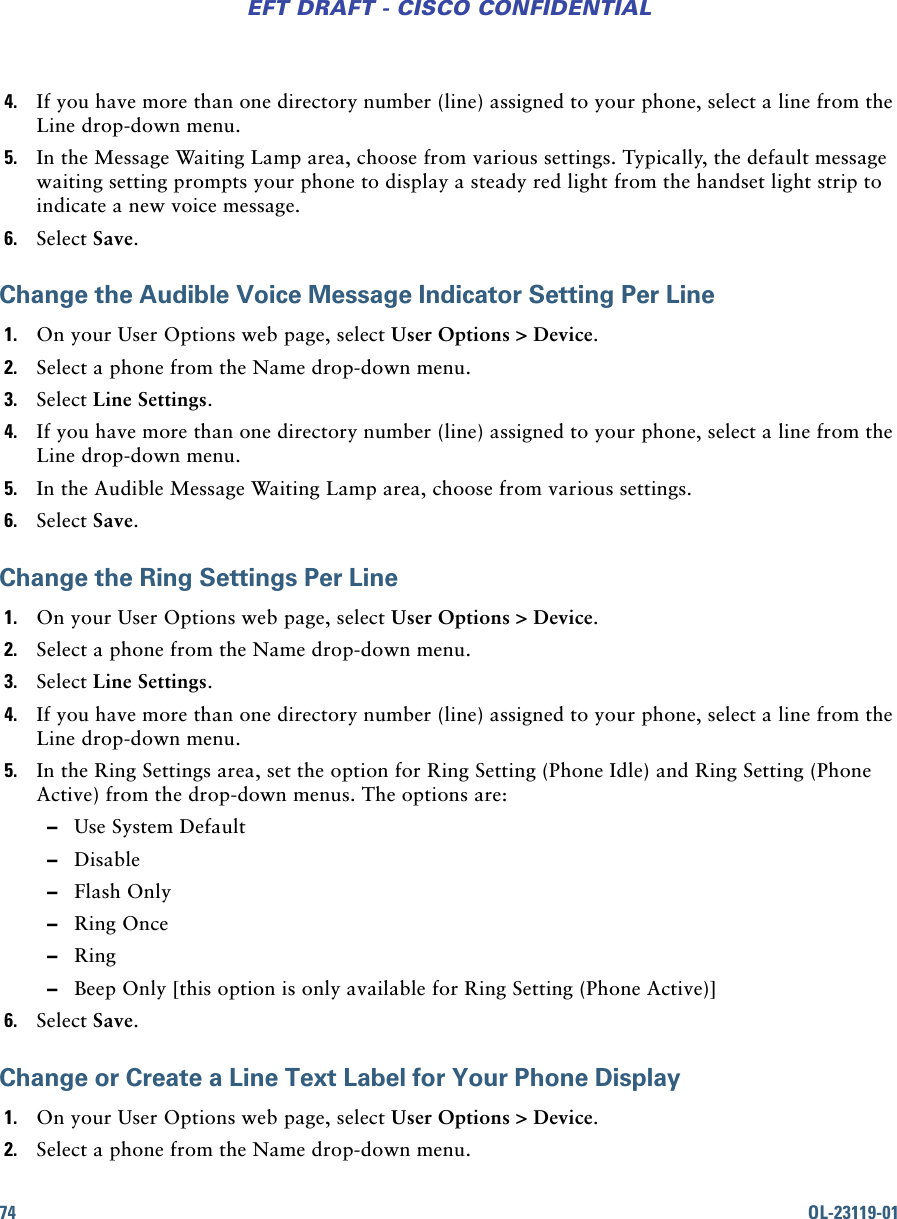 74 OL-23119-01EFT DRAFT - CISCO CONFIDENTIAL4. If you have more than one directory number (line) assigned to your phone, select a line from the Line drop-down menu.5. In the Message Waiting Lamp area, choose from various settings. Typically, the default message waiting setting prompts your phone to display a steady red light from the handset light strip to indicate a new voice message.6. Select Save.Change the Audible Voice Message Indicator Setting Per Line1. On your User Options web page, select User Options &gt; Device.2. Select a phone from the Name drop-down menu.3. Select Line Settings.4. If you have more than one directory number (line) assigned to your phone, select a line from the Line drop-down menu.5. In the Audible Message Waiting Lamp area, choose from various settings.6. Select Save.Change the Ring Settings Per Line1. On your User Options web page, select User Options &gt; Device.2. Select a phone from the Name drop-down menu.3. Select Line Settings.4. If you have more than one directory number (line) assigned to your phone, select a line from the Line drop-down menu.5. In the Ring Settings area, set the option for Ring Setting (Phone Idle) and Ring Setting (Phone Active) from the drop-down menus. The options are: –Use System Default –Disable –Flash Only –Ring Once –Ring –Beep Only [this option is only available for Ring Setting (Phone Active)]6. Select Save.Change or Create a Line Text Label for Your Phone Display1. On your User Options web page, select User Options &gt; Device.2. Select a phone from the Name drop-down menu.