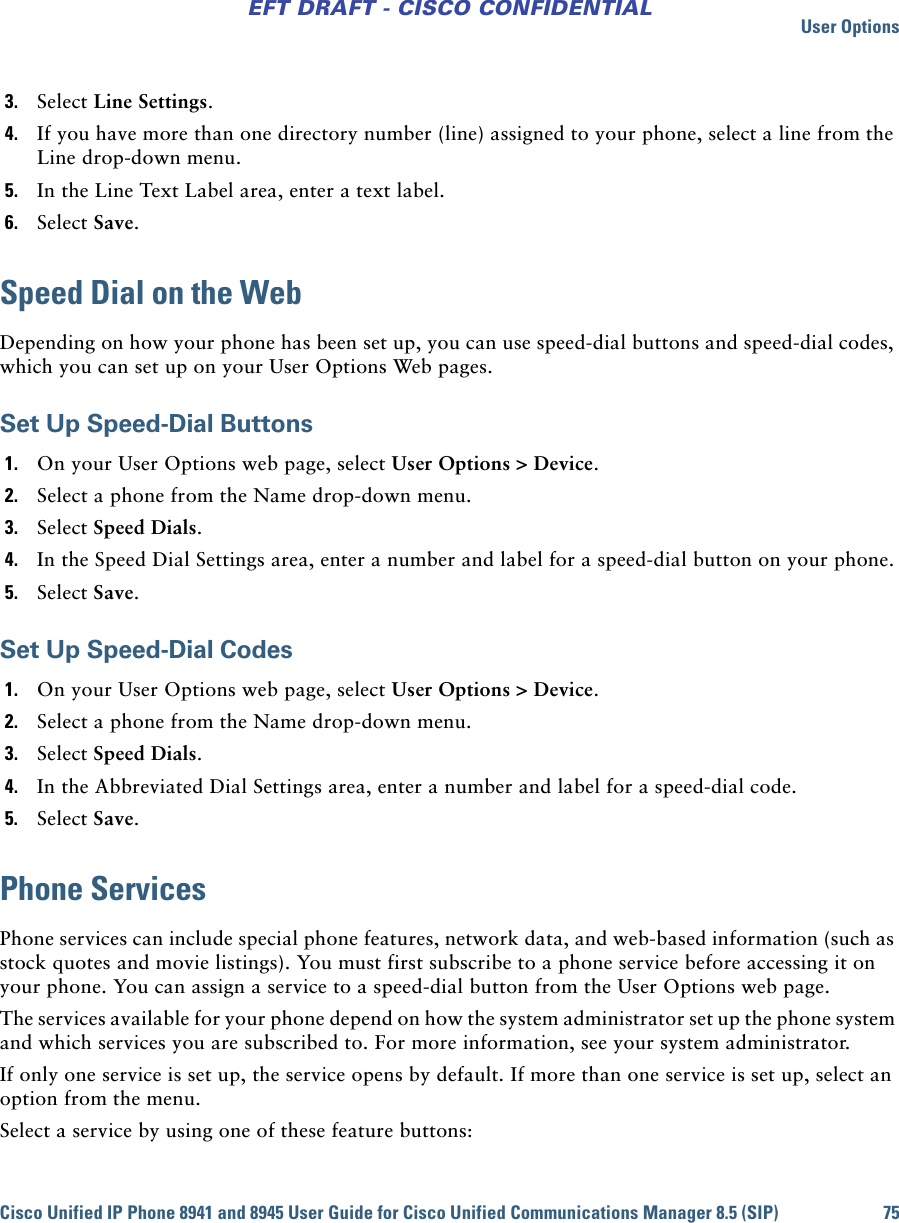 User OptionsCisco Unified IP Phone 8941 and 8945 User Guide for Cisco Unified Communications Manager 8.5 (SIP) 75EFT DRAFT - CISCO CONFIDENTIAL3. Select Line Settings.4. If you have more than one directory number (line) assigned to your phone, select a line from the Line drop-down menu.5. In the Line Text Label area, enter a text label.6. Select Save.Speed Dial on the WebDepending on how your phone has been set up, you can use speed-dial buttons and speed-dial codes, which you can set up on your User Options Web pages.Set Up Speed-Dial Buttons1. On your User Options web page, select User Options &gt; Device.2. Select a phone from the Name drop-down menu.3. Select Speed Dials.4. In the Speed Dial Settings area, enter a number and label for a speed-dial button on your phone.5. Select Save.Set Up Speed-Dial Codes1. On your User Options web page, select User Options &gt; Device.2. Select a phone from the Name drop-down menu.3. Select Speed Dials.4. In the Abbreviated Dial Settings area, enter a number and label for a speed-dial code.5. Select Save.Phone ServicesPhone services can include special phone features, network data, and web-based information (such as stock quotes and movie listings). You must first subscribe to a phone service before accessing it on your phone. You can assign a service to a speed-dial button from the User Options web page.The services available for your phone depend on how the system administrator set up the phone system and which services you are subscribed to. For more information, see your system administrator.If only one service is set up, the service opens by default. If more than one service is set up, select an option from the menu.Select a service by using one of these feature buttons: