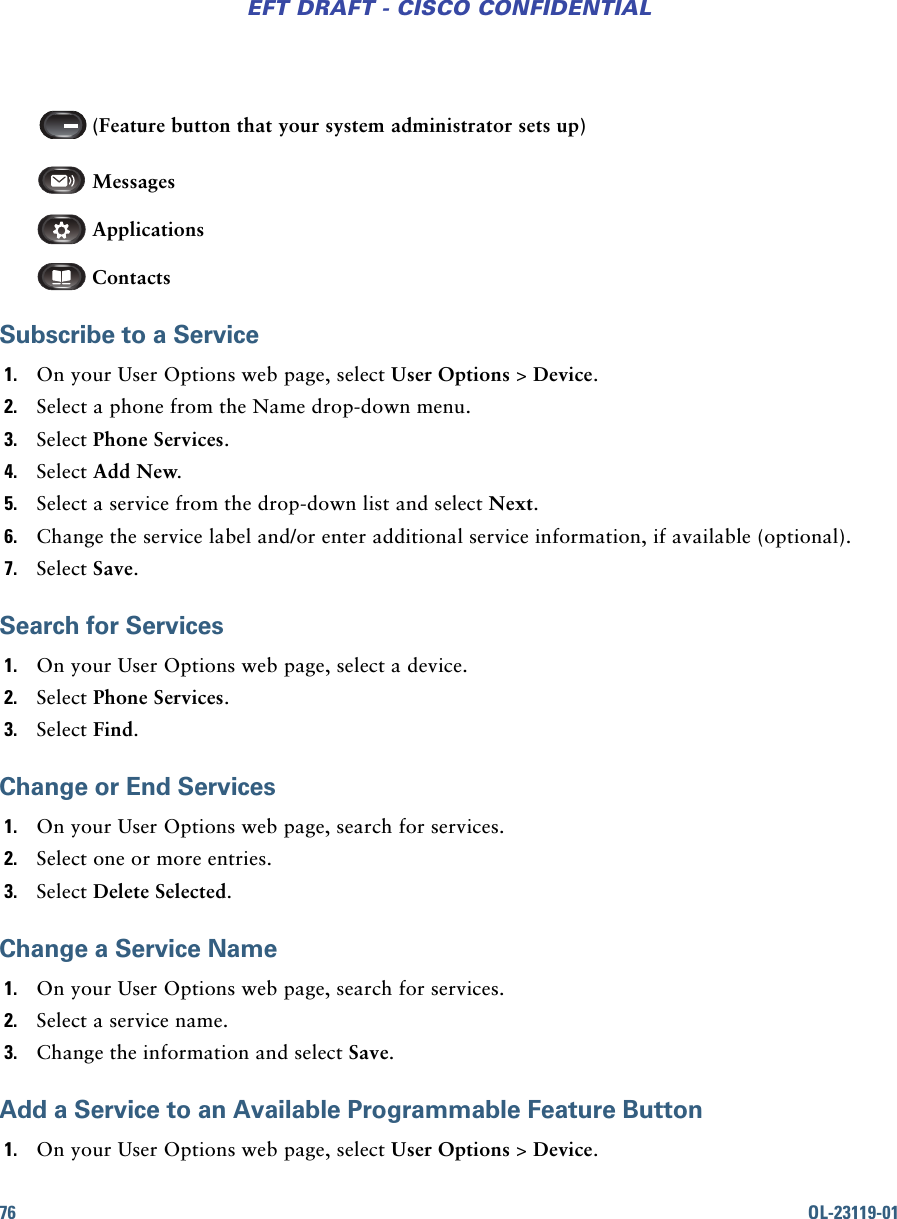 76 OL-23119-01EFT DRAFT - CISCO CONFIDENTIAL  (Feature button that your system administrator sets up)  Messages   Applications   ContactsSubscribe to a Service1. On your User Options web page, select User Options &gt; Device.2. Select a phone from the Name drop-down menu.3. Select Phone Services.4. Select Add New.5. Select a service from the drop-down list and select Next.6. Change the service label and/or enter additional service information, if available (optional).7. Select Save.Search for Services1. On your User Options web page, select a device.2. Select Phone Services.3. Select Find.Change or End Services1. On your User Options web page, search for services.2. Select one or more entries.3. Select Delete Selected.Change a Service Name1. On your User Options web page, search for services.2. Select a service name.3. Change the information and select Save.Add a Service to an Available Programmable Feature Button1. On your User Options web page, select User Options &gt; Device.