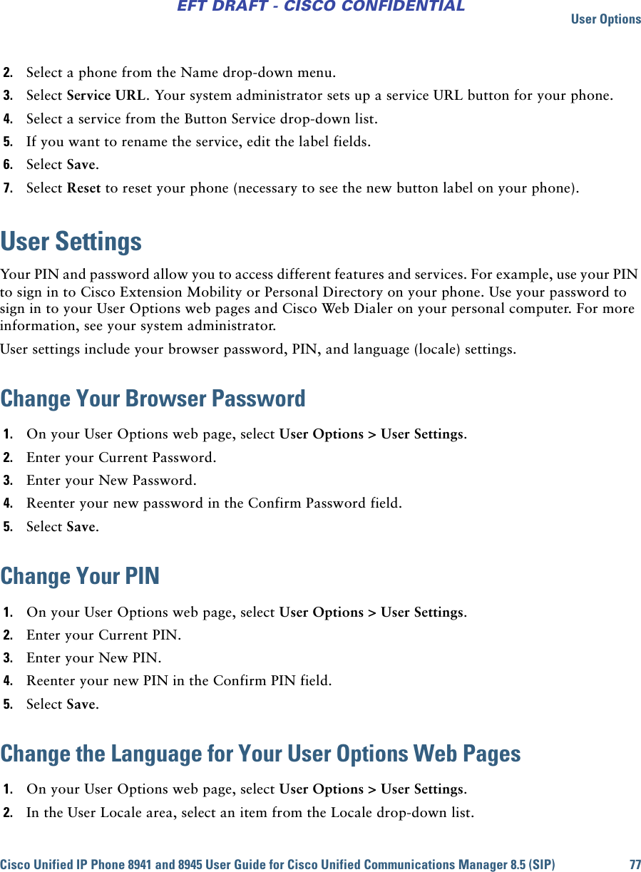 User OptionsCisco Unified IP Phone 8941 and 8945 User Guide for Cisco Unified Communications Manager 8.5 (SIP) 77EFT DRAFT - CISCO CONFIDENTIAL2. Select a phone from the Name drop-down menu.3. Select Service URL. Your system administrator sets up a service URL button for your phone.4. Select a service from the Button Service drop-down list.5. If you want to rename the service, edit the label fields.6. Select Save.7. Select Reset to reset your phone (necessary to see the new button label on your phone).User SettingsYour PIN and password allow you to access different features and services. For example, use your PIN to sign in to Cisco Extension Mobility or Personal Directory on your phone. Use your password to sign in to your User Options web pages and Cisco Web Dialer on your personal computer. For more information, see your system administrator. User settings include your browser password, PIN, and language (locale) settings.Change Your Browser Password1. On your User Options web page, select User Options &gt; User Settings.2. Enter your Current Password.3. Enter your New Password.4. Reenter your new password in the Confirm Password field.5. Select Save.Change Your PIN1. On your User Options web page, select User Options &gt; User Settings.2. Enter your Current PIN.3. Enter your New PIN.4. Reenter your new PIN in the Confirm PIN field.5. Select Save.Change the Language for Your User Options Web Pages1. On your User Options web page, select User Options &gt; User Settings.2. In the User Locale area, select an item from the Locale drop-down list.