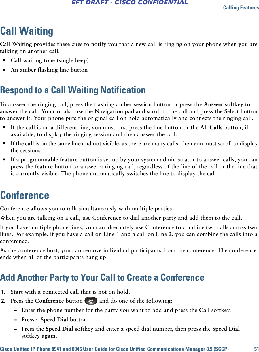 Calling FeaturesCisco Unified IP Phone 8941 and 8945 User Guide for Cisco Unified Communications Manager 8.5 (SCCP) 51EFT DRAFT - CISCO CONFIDENTIALCall WaitingCall Waiting provides these cues to notify you that a new call is ringing on your phone when you are talking on another call:  • Call waiting tone (single beep) • An amber flashing line buttonRespond to a Call Waiting NotificationTo answer the ringing call, press the flashing amber session button or press the Answer softkey to answer the call. You can also use the Navigation pad and scroll to the call and press the Select button to answer it. Your phone puts the original call on hold automatically and connects the ringing call. • If the call is on a different line, you must first press the line button or the All Calls button, if available, to display the ringing session and then answer the call. • If the call is on the same line and not visible, as there are many calls, then you must scroll to display the sessions. • If a programmable feature button is set up by your system administrator to answer calls, you can press the feature button to answer a ringing call, regardless of the line of the call or the line that is currently visible. The phone automatically switches the line to display the call.ConferenceConference allows you to talk simultaneously with multiple parties.When you are talking on a call, use Conference to dial another party and add them to the call.If you have multiple phone lines, you can alternately use Conference to combine two calls across two lines. For example, if you have a call on Line 1 and a call on Line 2, you can combine the calls into a conference.As the conference host, you can remove individual participants from the conference. The conference ends when all of the participants hang up.Add Another Party to Your Call to Create a Conference1. Start with a connected call that is not on hold.2. Press the Conference button   and do one of the following: –Enter the phone number for the party you want to add and press the Call softkey. –Press a Speed Dial button. –Press the Speed Dial softkey and enter a speed dial number, then press the Speed Dial softkey again.