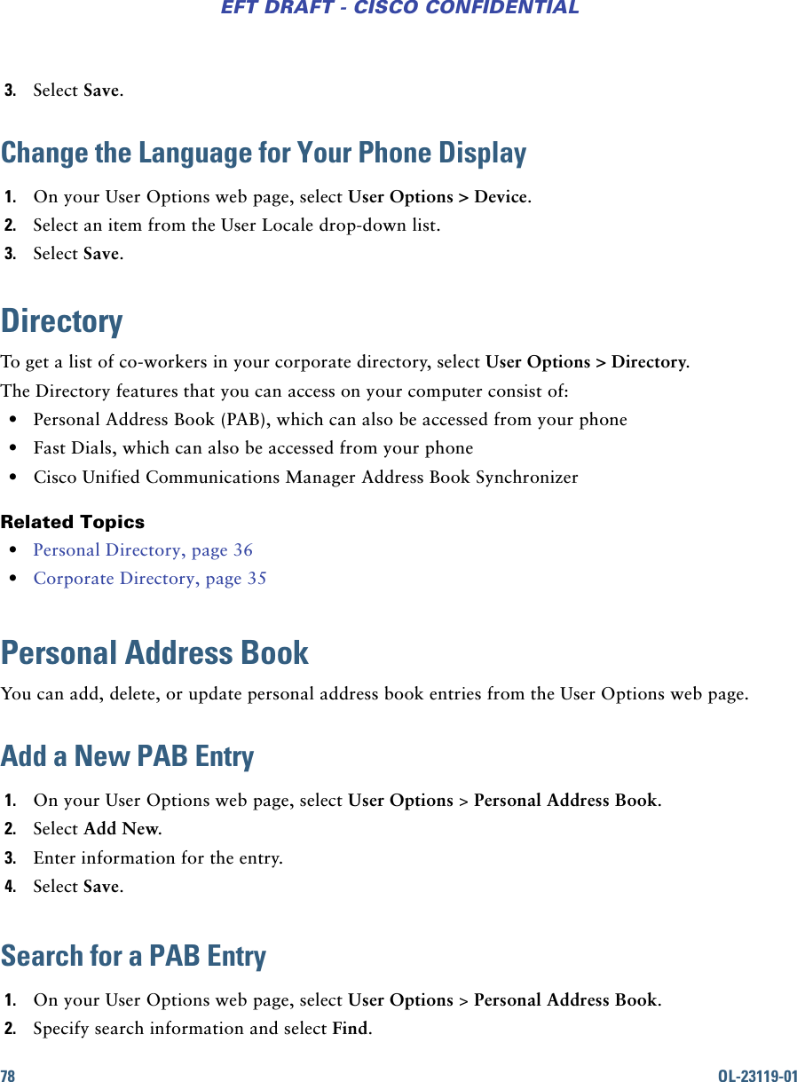 78 OL-23119-01EFT DRAFT - CISCO CONFIDENTIAL3. Select Save.Change the Language for Your Phone Display1. On your User Options web page, select User Options &gt; Device.2. Select an item from the User Locale drop-down list.3. Select Save.DirectoryTo get a list of co-workers in your corporate directory, select User Options &gt; Directory.The Directory features that you can access on your computer consist of: • Personal Address Book (PAB), which can also be accessed from your phone • Fast Dials, which can also be accessed from your phone • Cisco Unified Communications Manager Address Book SynchronizerRelated Topics • Personal Directory, page 36 • Corporate Directory, page 35Personal Address BookYou can add, delete, or update personal address book entries from the User Options web page.Add a New PAB Entry1. On your User Options web page, select User Options &gt; Personal Address Book.2. Select Add New.3. Enter information for the entry.4. Select Save.Search for a PAB Entry1. On your User Options web page, select User Options &gt; Personal Address Book.2. Specify search information and select Find.