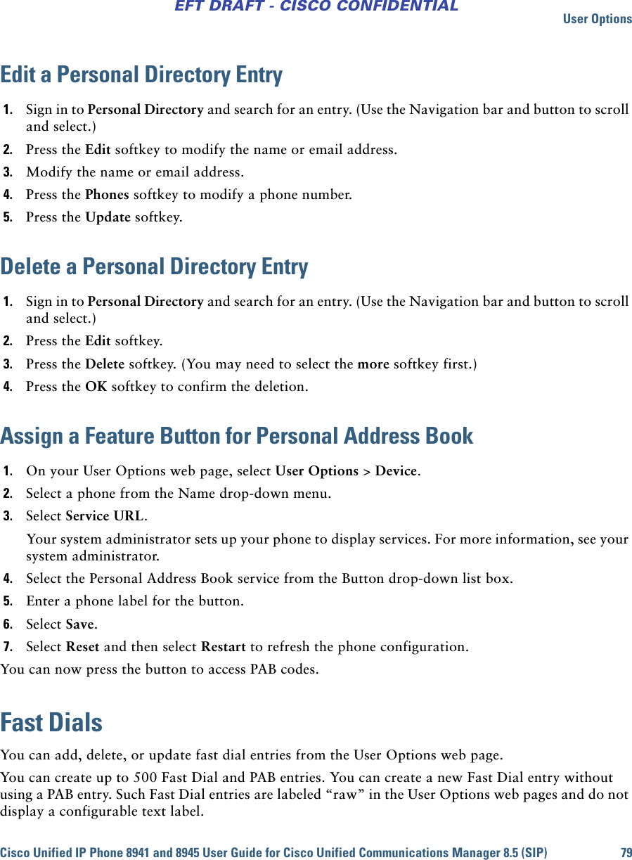 User OptionsCisco Unified IP Phone 8941 and 8945 User Guide for Cisco Unified Communications Manager 8.5 (SIP) 79EFT DRAFT - CISCO CONFIDENTIALEdit a Personal Directory Entry1. Sign in to Personal Directory and search for an entry. (Use the Navigation bar and button to scroll and select.)2. Press the Edit softkey to modify the name or email address.3. Modify the name or email address.4. Press the Phones softkey to modify a phone number. 5. Press the Update softkey.Delete a Personal Directory Entry1. Sign in to Personal Directory and search for an entry. (Use the Navigation bar and button to scroll and select.)2. Press the Edit softkey.3. Press the Delete softkey. (You may need to select the more softkey first.)4. Press the OK softkey to confirm the deletion.Assign a Feature Button for Personal Address Book1. On your User Options web page, select User Options &gt; Device.2. Select a phone from the Name drop-down menu.3. Select Service URL.Your system administrator sets up your phone to display services. For more information, see your system administrator.4. Select the Personal Address Book service from the Button drop-down list box.5. Enter a phone label for the button.6. Select Save.7. Select Reset and then select Restart to refresh the phone configuration.You can now press the button to access PAB codes.Fast DialsYou can add, delete, or update fast dial entries from the User Options web page.You can create up to 500 Fast Dial and PAB entries. You can create a new Fast Dial entry without using a PAB entry. Such Fast Dial entries are labeled “raw” in the User Options web pages and do not display a configurable text label.