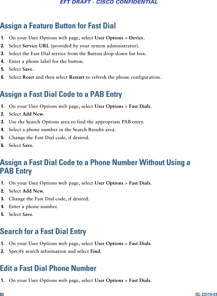 80 OL-23119-01EFT DRAFT - CISCO CONFIDENTIALAssign a Feature Button for Fast Dial1. On your User Options web page, select User Options &gt; Device.2. Select Service URL (provided by your system administrator).3. Select the Fast Dial service from the Button drop-down list box.4. Enter a phone label for the button.5. Select Save.6. Select Reset and then select Restart to refresh the phone configuration.Assign a Fast Dial Code to a PAB Entry1. On your User Options web page, select User Options &gt; Fast Dials.2. Select Add New.3. Use the Search Options area to find the appropriate PAB entry.4. Select a phone number in the Search Results area.5. Change the Fast Dial code, if desired.6. Select Save.Assign a Fast Dial Code to a Phone Number Without Using a PAB Entry1. On your User Options web page, select User Options &gt; Fast Dials.2. Select Add New.3. Change the Fast Dial code, if desired.4. Enter a phone number.5. Select Save.Search for a Fast Dial Entry1. On your User Options web page, select User Options &gt; Fast Dials.2. Specify search information and select Find.Edit a Fast Dial Phone Number1. On your User Options web page, select User Options &gt; Fast Dials.