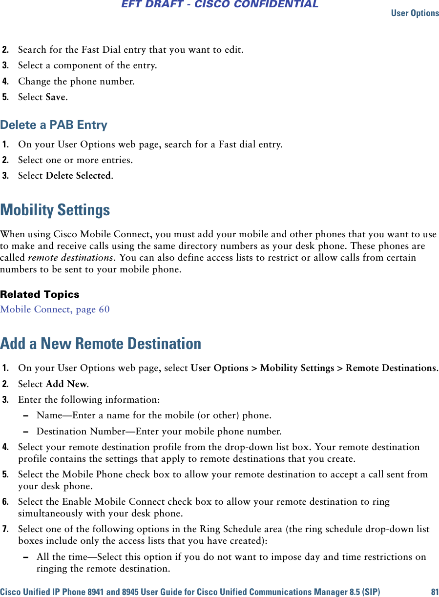 User OptionsCisco Unified IP Phone 8941 and 8945 User Guide for Cisco Unified Communications Manager 8.5 (SIP) 81EFT DRAFT - CISCO CONFIDENTIAL2. Search for the Fast Dial entry that you want to edit.3. Select a component of the entry.4. Change the phone number.5. Select Save.Delete a PAB Entry1. On your User Options web page, search for a Fast dial entry.2. Select one or more entries.3. Select Delete Selected.Mobility SettingsWhen using Cisco Mobile Connect, you must add your mobile and other phones that you want to use to make and receive calls using the same directory numbers as your desk phone. These phones are called remote destinations. You can also define access lists to restrict or allow calls from certain numbers to be sent to your mobile phone.Related TopicsMobile Connect, page 60Add a New Remote Destination1. On your User Options web page, select User Options &gt; Mobility Settings &gt; Remote Destinations.2. Select Add New.3. Enter the following information: –Name—Enter a name for the mobile (or other) phone. –Destination Number—Enter your mobile phone number.4. Select your remote destination profile from the drop-down list box. Your remote destination profile contains the settings that apply to remote destinations that you create.5. Select the Mobile Phone check box to allow your remote destination to accept a call sent from your desk phone.6. Select the Enable Mobile Connect check box to allow your remote destination to ring simultaneously with your desk phone.7. Select one of the following options in the Ring Schedule area (the ring schedule drop-down list boxes include only the access lists that you have created): –All the time—Select this option if you do not want to impose day and time restrictions on ringing the remote destination.