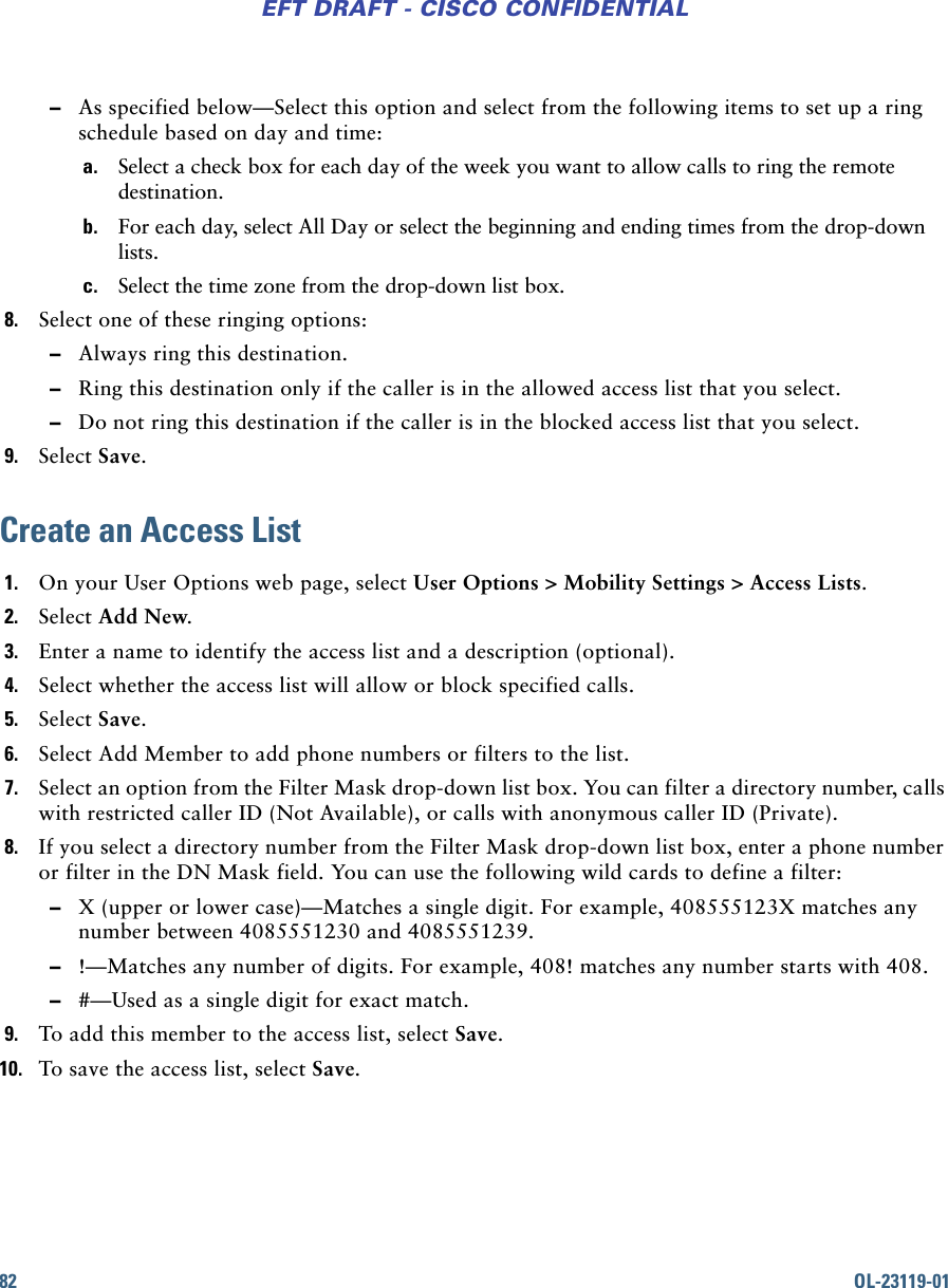 82 OL-23119-01EFT DRAFT - CISCO CONFIDENTIAL –As specified below—Select this option and select from the following items to set up a ring schedule based on day and time:a. Select a check box for each day of the week you want to allow calls to ring the remote destination.b. For each day, select All Day or select the beginning and ending times from the drop-down lists.c. Select the time zone from the drop-down list box.8. Select one of these ringing options: –Always ring this destination. –Ring this destination only if the caller is in the allowed access list that you select. –Do not ring this destination if the caller is in the blocked access list that you select.9. Select Save.Create an Access List1. On your User Options web page, select User Options &gt; Mobility Settings &gt; Access Lists.2. Select Add New.3. Enter a name to identify the access list and a description (optional).4. Select whether the access list will allow or block specified calls.5. Select Save.6. Select Add Member to add phone numbers or filters to the list.7. Select an option from the Filter Mask drop-down list box. You can filter a directory number, calls with restricted caller ID (Not Available), or calls with anonymous caller ID (Private).8. If you select a directory number from the Filter Mask drop-down list box, enter a phone number or filter in the DN Mask field. You can use the following wild cards to define a filter: –X (upper or lower case)—Matches a single digit. For example, 408555123X matches any number between 4085551230 and 4085551239. –!—Matches any number of digits. For example, 408! matches any number starts with 408. –#—Used as a single digit for exact match.9. To add this member to the access list, select Save.10. To save the access list, select Save.