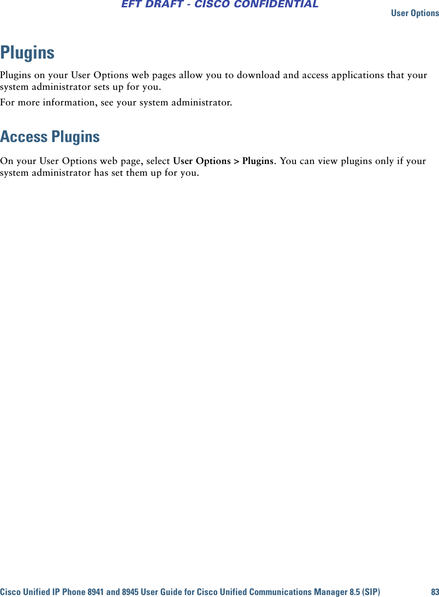 User OptionsCisco Unified IP Phone 8941 and 8945 User Guide for Cisco Unified Communications Manager 8.5 (SIP) 83EFT DRAFT - CISCO CONFIDENTIALPluginsPlugins on your User Options web pages allow you to download and access applications that your system administrator sets up for you.For more information, see your system administrator.Access PluginsOn your User Options web page, select User Options &gt; Plugins. You can view plugins only if your system administrator has set them up for you.