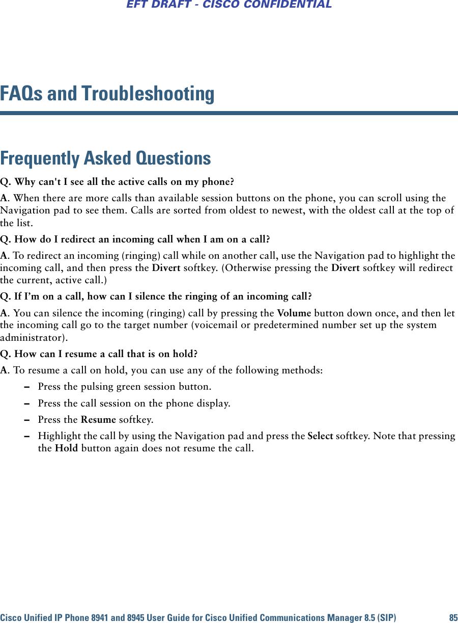 Cisco Unified IP Phone 8941 and 8945 User Guide for Cisco Unified Communications Manager 8.5 (SIP) 85EFT DRAFT - CISCO CONFIDENTIALFAQs and TroubleshootingFrequently Asked QuestionsQ. Why can&apos;t I see all the active calls on my phone?A. When there are more calls than available session buttons on the phone, you can scroll using the Navigation pad to see them. Calls are sorted from oldest to newest, with the oldest call at the top of the list.Q. How do I redirect an incoming call when I am on a call?A. To redirect an incoming (ringing) call while on another call, use the Navigation pad to highlight the incoming call, and then press the Divert softkey. (Otherwise pressing the Divert softkey will redirect the current, active call.)Q. If I’m on a call, how can I silence the ringing of an incoming call?A. You can silence the incoming (ringing) call by pressing the Vol ume button down once, and then let the incoming call go to the target number (voicemail or predetermined number set up the system administrator).Q. How can I resume a call that is on hold?A. To resume a call on hold, you can use any of the following methods: –Press the pulsing green session button. –Press the call session on the phone display. –Press the Resume softkey. –Highlight the call by using the Navigation pad and press the Select softkey. Note that pressing the Hold button again does not resume the call.