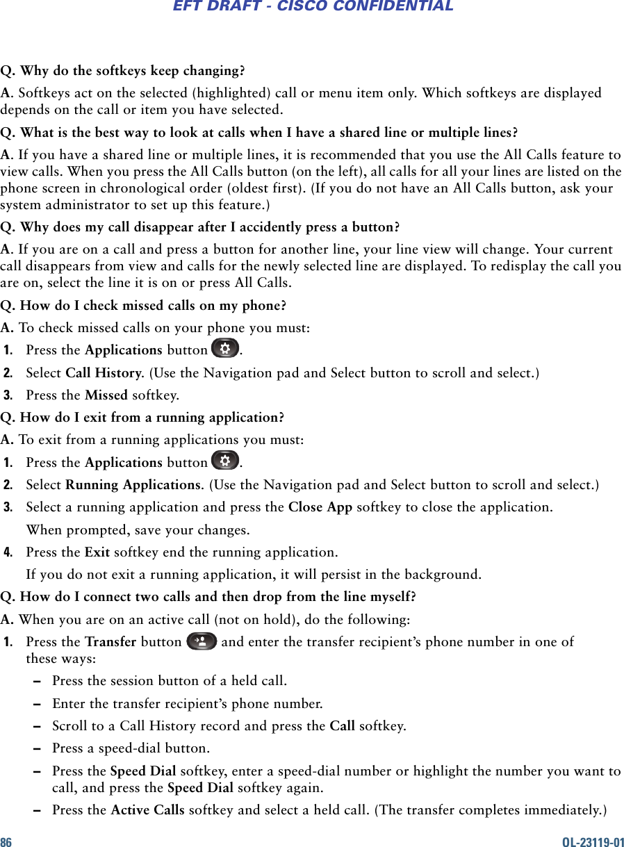 86 OL-23119-01EFT DRAFT - CISCO CONFIDENTIALQ. Why do the softkeys keep changing?A. Softkeys act on the selected (highlighted) call or menu item only. Which softkeys are displayed depends on the call or item you have selected.Q. What is the best way to look at calls when I have a shared line or multiple lines?A. If you have a shared line or multiple lines, it is recommended that you use the All Calls feature to view calls. When you press the All Calls button (on the left), all calls for all your lines are listed on the phone screen in chronological order (oldest first). (If you do not have an All Calls button, ask your system administrator to set up this feature.)Q. Why does my call disappear after I accidently press a button?A. If you are on a call and press a button for another line, your line view will change. Your current call disappears from view and calls for the newly selected line are displayed. To redisplay the call you are on, select the line it is on or press All Calls.Q. How do I check missed calls on my phone?A. To check missed calls on your phone you must: 1. Press the Applications button .2. Select Call History. (Use the Navigation pad and Select button to scroll and select.)3. Press the Missed softkey. Q. How do I exit from a running application?A. To exit from a running applications you must:1. Press the Applications button .2. Select Running Applications. (Use the Navigation pad and Select button to scroll and select.)3. Select a running application and press the Close App softkey to close the application.When prompted, save your changes.4. Press the Exit softkey end the running application.If you do not exit a running application, it will persist in the background. Q. How do I connect two calls and then drop from the line myself?A. When you are on an active call (not on hold), do the following:1. Press the Transfer button   and enter the transfer recipient’s phone number in one of these ways: –Press the session button of a held call. –Enter the transfer recipient’s phone number.  –Scroll to a Call History record and press the Call softkey. –Press a speed-dial button. –Press the Speed Dial softkey, enter a speed-dial number or highlight the number you want to call, and press the Speed Dial softkey again.  –Press the Active Calls softkey and select a held call. (The transfer completes immediately.)