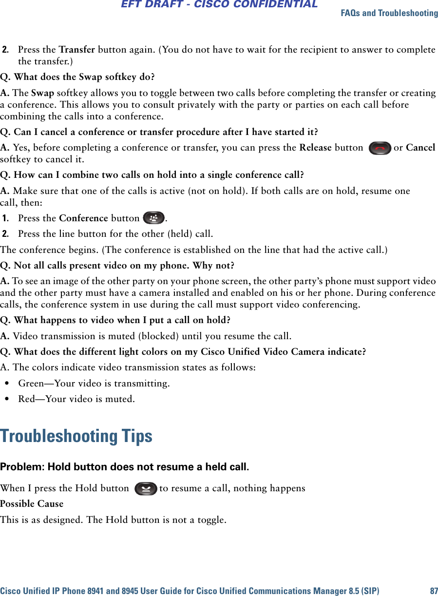 FAQs and TroubleshootingCisco Unified IP Phone 8941 and 8945 User Guide for Cisco Unified Communications Manager 8.5 (SIP) 87EFT DRAFT - CISCO CONFIDENTIAL2. Press the Transfer button again. (You do not have to wait for the recipient to answer to complete the transfer.)Q. What does the Swap softkey do?A. The Swap softkey allows you to toggle between two calls before completing the transfer or creating a conference. This allows you to consult privately with the party or parties on each call before combining the calls into a conference.Q. Can I cancel a conference or transfer procedure after I have started it?A. Yes, before completing a conference or transfer, you can press the Release button  or Cancel softkey to cancel it.Q. How can I combine two calls on hold into a single conference call?A. Make sure that one of the calls is active (not on hold). If both calls are on hold, resume one call, then:1. Press the Conference button  .2. Press the line button for the other (held) call.The conference begins. (The conference is established on the line that had the active call.)Q. Not all calls present video on my phone. Why not? A. To see an image of the other party on your phone screen, the other party’s phone must support video and the other party must have a camera installed and enabled on his or her phone. During conference calls, the conference system in use during the call must support video conferencing.Q. What happens to video when I put a call on hold?A. Video transmission is muted (blocked) until you resume the call.Q. What does the different light colors on my Cisco Unified Video Camera indicate?A. The colors indicate video transmission states as follows: • Green—Your video is transmitting. • Red—Your video is muted.Troubleshooting TipsProblem: Hold button does not resume a held call.When I press the Hold button  to resume a call, nothing happensPossible CauseThis is as designed. The Hold button is not a toggle.