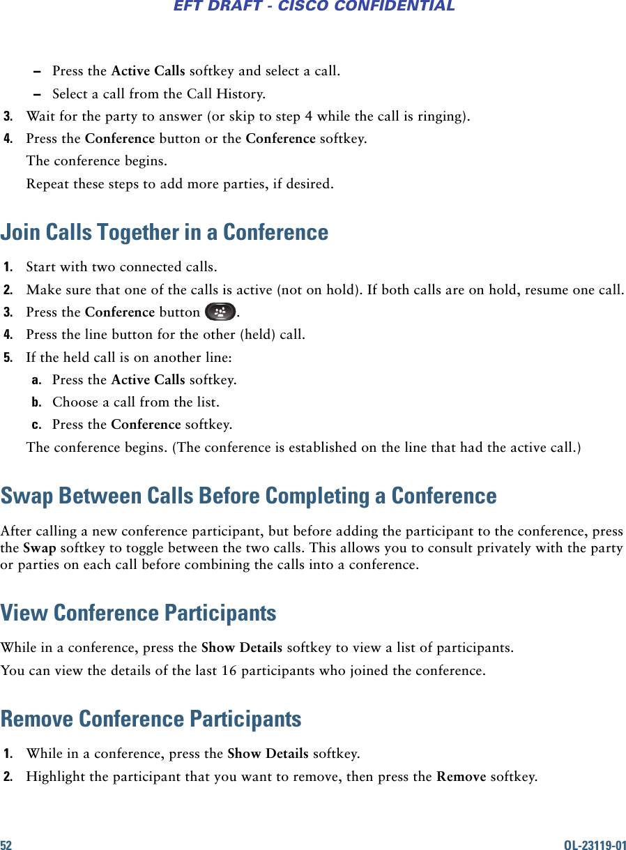 52 OL-23119-01EFT DRAFT - CISCO CONFIDENTIAL –Press the Active Calls softkey and select a call. –Select a call from the Call History.3. Wait for the party to answer (or skip to step 4 while the call is ringing).4. Press the Conference button or the Conference softkey.The conference begins. Repeat these steps to add more parties, if desired.Join Calls Together in a Conference1. Start with two connected calls.2. Make sure that one of the calls is active (not on hold). If both calls are on hold, resume one call.3. Press the Conference button  .4. Press the line button for the other (held) call.5. If the held call is on another line:a. Press the Active Calls softkey.b. Choose a call from the list.c. Press the Conference softkey. The conference begins. (The conference is established on the line that had the active call.)Swap Between Calls Before Completing a ConferenceAfter calling a new conference participant, but before adding the participant to the conference, press the Swap softkey to toggle between the two calls. This allows you to consult privately with the party or parties on each call before combining the calls into a conference.View Conference ParticipantsWhile in a conference, press the Show Details softkey to view a list of participants.You can view the details of the last 16 participants who joined the conference. Remove Conference Participants1. While in a conference, press the Show Details softkey.2. Highlight the participant that you want to remove, then press the Remove softkey.