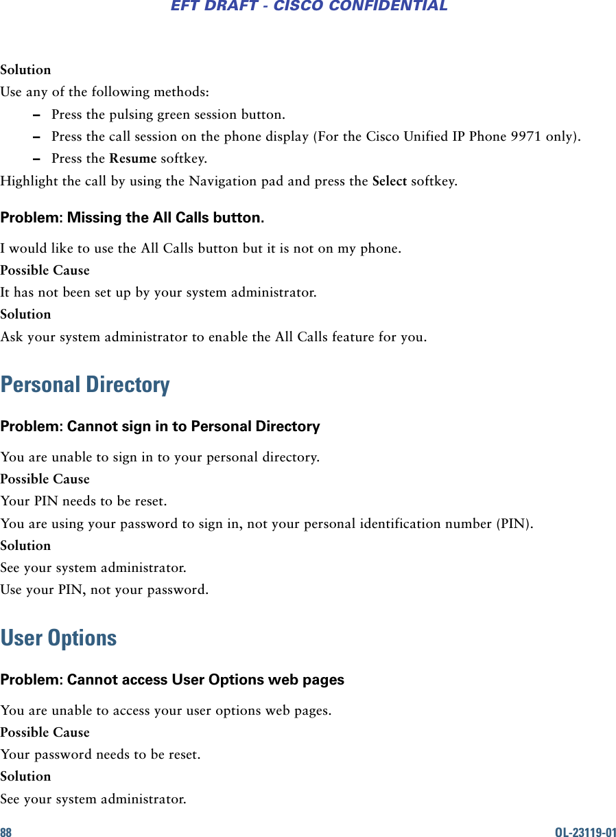 88 OL-23119-01EFT DRAFT - CISCO CONFIDENTIALSolutionUse any of the following methods: –Press the pulsing green session button. –Press the call session on the phone display (For the Cisco Unified IP Phone 9971 only). –Press the Resume softkey.Highlight the call by using the Navigation pad and press the Select softkey.Problem: Missing the All Calls button.I would like to use the All Calls button but it is not on my phone.Possible CauseIt has not been set up by your system administrator.SolutionAsk your system administrator to enable the All Calls feature for you.Personal DirectoryProblem: Cannot sign in to Personal DirectoryYou are unable to sign in to your personal directory.Possible CauseYour PIN needs to be reset.You are using your password to sign in, not your personal identification number (PIN).SolutionSee your system administrator.Use your PIN, not your password.User OptionsProblem: Cannot access User Options web pagesYou are unable to access your user options web pages.Possible CauseYour password needs to be reset.SolutionSee your system administrator.