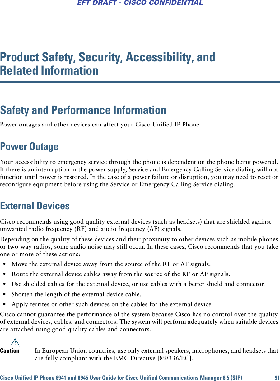 Cisco Unified IP Phone 8941 and 8945 User Guide for Cisco Unified Communications Manager 8.5 (SIP) 91EFT DRAFT - CISCO CONFIDENTIALProduct Safety, Security, Accessibility, and Related InformationSafety and Performance InformationPower outages and other devices can affect your Cisco Unified IP Phone.Power OutageYour accessibility to emergency service through the phone is dependent on the phone being powered. If there is an interruption in the power supply, Service and Emergency Calling Service dialing will not function until power is restored. In the case of a power failure or disruption, you may need to reset or reconfigure equipment before using the Service or Emergency Calling Service dialing. External DevicesCisco recommends using good quality external devices (such as headsets) that are shielded against unwanted radio frequency (RF) and audio frequency (AF) signals. Depending on the quality of these devices and their proximity to other devices such as mobile phones or two-way radios, some audio noise may still occur. In these cases, Cisco recommends that you take one or more of these actions:  • Move the external device away from the source of the RF or AF signals.  • Route the external device cables away from the source of the RF or AF signals.  • Use shielded cables for the external device, or use cables with a better shield and connector.  • Shorten the length of the external device cable.  • Apply ferrites or other such devices on the cables for the external device. Cisco cannot guarantee the performance of the system because Cisco has no control over the quality of external devices, cables, and connectors. The system will perform adequately when suitable devices are attached using good quality cables and connectors. Caution In European Union countries, use only external speakers, microphones, and headsets that are fully compliant with the EMC Directive [89/336/EC]. 