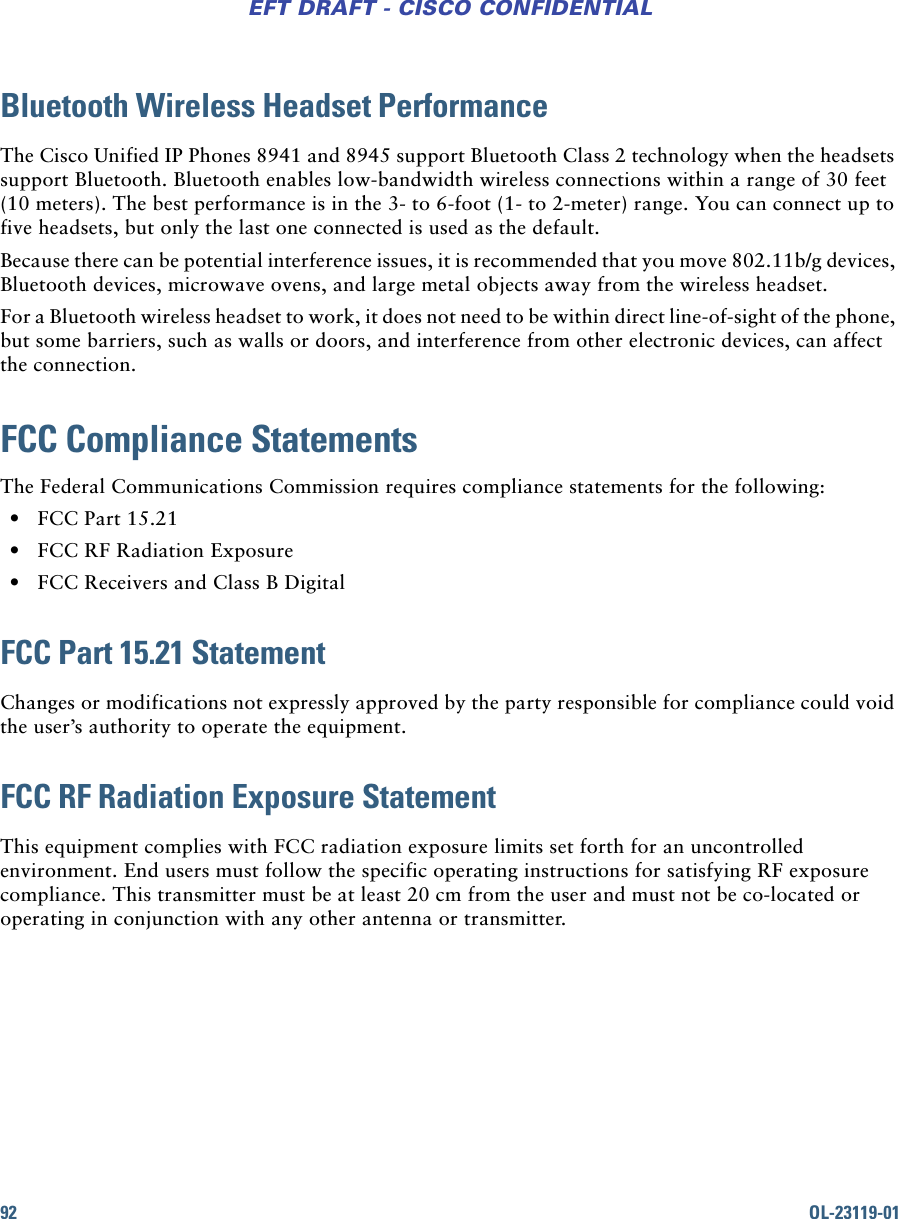 92 OL-23119-01EFT DRAFT - CISCO CONFIDENTIALBluetooth Wireless Headset PerformanceThe Cisco Unified IP Phones 8941 and 8945 support Bluetooth Class 2 technology when the headsets support Bluetooth. Bluetooth enables low-bandwidth wireless connections within a range of 30 feet (10 meters). The best performance is in the 3- to 6-foot (1- to 2-meter) range. You can connect up to five headsets, but only the last one connected is used as the default.Because there can be potential interference issues, it is recommended that you move 802.11b/g devices, Bluetooth devices, microwave ovens, and large metal objects away from the wireless headset.For a Bluetooth wireless headset to work, it does not need to be within direct line-of-sight of the phone, but some barriers, such as walls or doors, and interference from other electronic devices, can affect the connection.FCC Compliance StatementsThe Federal Communications Commission requires compliance statements for the following: • FCC Part 15.21 • FCC RF Radiation Exposure • FCC Receivers and Class B DigitalFCC Part 15.21 StatementChanges or modifications not expressly approved by the party responsible for compliance could void the user’s authority to operate the equipment.FCC RF Radiation Exposure StatementThis equipment complies with FCC radiation exposure limits set forth for an uncontrolled environment. End users must follow the specific operating instructions for satisfying RF exposure compliance. This transmitter must be at least 20 cm from the user and must not be co-located or operating in conjunction with any other antenna or transmitter.