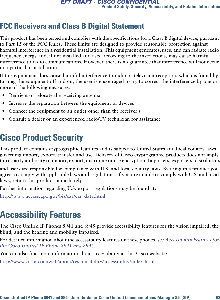 Product Safety, Security, Accessibility, and Related InformationCisco Unified IP Phone 8941 and 8945 User Guide for Cisco Unified Communications Manager 8.5 (SIP) 93EFT DRAFT - CISCO CONFIDENTIALFCC Receivers and Class B Digital StatementThis product has been tested and complies with the specifications for a Class B digital device, pursuant to Part 15 of the FCC Rules. These limits are designed to provide reasonable protection against harmful interference in a residential installation. This equipment generates, uses, and can radiate radio frequency energy and, if not installed and used according to the instructions, may cause harmful interference to radio communications. However, there is no guarantee that interference will not occur in a particular installation. If this equipment does cause harmful interference to radio or television reception, which is found by turning the equipment off and on, the user is encouraged to try to correct the interference by one or more of the following measures: • Reorient or relocate the receiving antenna • Increase the separation between the equipment or devices • Connect the equipment to an outlet other than the receiver&apos;s • Consult a dealer or an experienced radio/TV technician for assistanceCisco Product SecurityThis product contains cryptographic features and is subject to United States and local country laws governing import, export, transfer and use. Delivery of Cisco cryptographic products does not imply third-party authority to import, export, distribute or use encryption. Importers, exporters, distributorsand users are responsible for compliance with U.S. and local country laws. By using this product you agree to comply with applicable laws and regulations. If you are unable to comply with U.S. and local laws, return this product immediately. Further information regarding U.S. export regulations may be found at:http://www.access.gpo.gov/bis/ear/ear_data.html.Accessibility FeaturesThe Cisco Unified IP Phones 8941 and 8945 provide accessibility features for the vision impaired, the blind, and the hearing and mobility impaired.For detailed information about the accessibility features on these phones, see Accessibility Features for the Cisco Unified IP Phone 8941 and 8945.You can also find more information about accessibility at this Cisco website:http://www.cisco.com/web/about/responsibility/accessibility/index.html