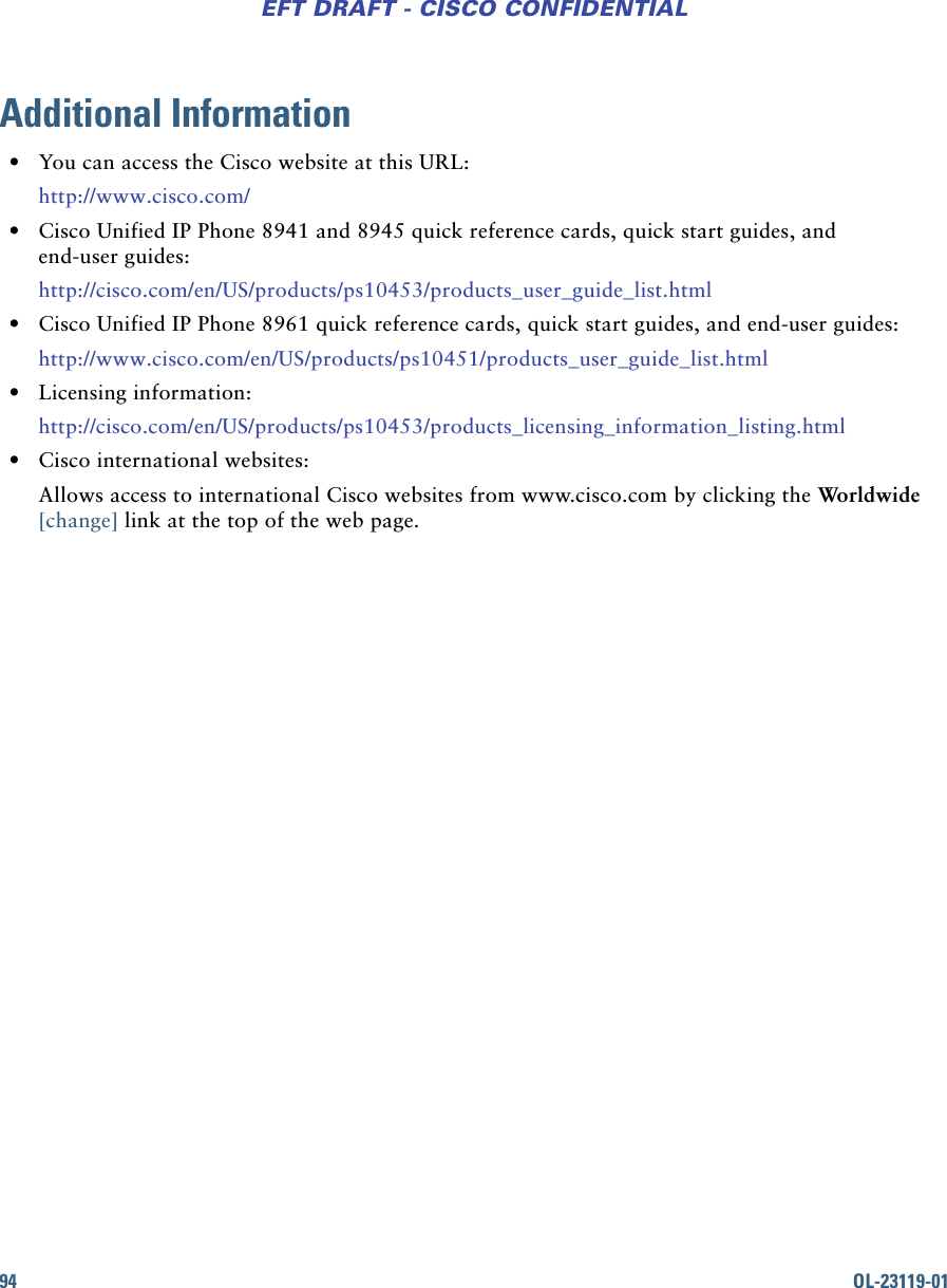 94 OL-23119-01EFT DRAFT - CISCO CONFIDENTIALAdditional Information • You can access the Cisco website at this URL:http://www.cisco.com/ • Cisco Unified IP Phone 8941 and 8945 quick reference cards, quick start guides, and end-user guides:http://cisco.com/en/US/products/ps10453/products_user_guide_list.html • Cisco Unified IP Phone 8961 quick reference cards, quick start guides, and end-user guides:http://www.cisco.com/en/US/products/ps10451/products_user_guide_list.html • Licensing information:http://cisco.com/en/US/products/ps10453/products_licensing_information_listing.html • Cisco international websites:Allows access to international Cisco websites from www.cisco.com by clicking the Worldwide [change] link at the top of the web page.