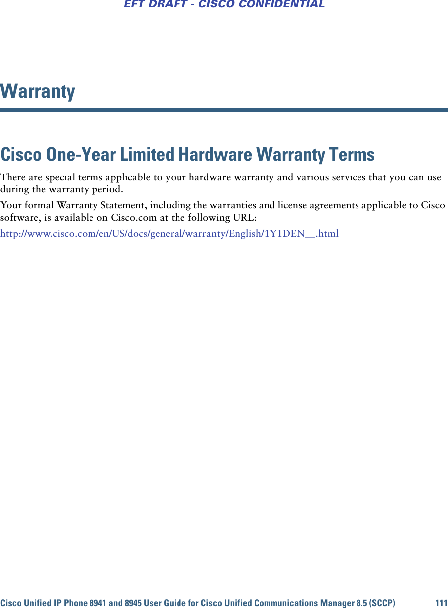 Cisco Unified IP Phone 8941 and 8945 User Guide for Cisco Unified Communications Manager 8.5 (SCCP) 111EFT DRAFT - CISCO CONFIDENTIALWarrantyCisco One-Year Limited Hardware Warranty Terms There are special terms applicable to your hardware warranty and various services that you can use during the warranty period. Your formal Warranty Statement, including the warranties and license agreements applicable to Cisco software, is available on Cisco.com at the following URL:http://www.cisco.com/en/US/docs/general/warranty/English/1Y1DEN__.html