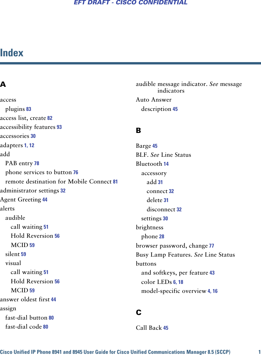 Cisco Unified IP Phone 8941 and 8945 User Guide for Cisco Unified Communications Manager 8.5 (SCCP) 1EFT DRAFT - CISCO CONFIDENTIALIndexAaccessplugins 83access list, create 82accessibility features 93accessories 30adapters 1, 12addPAB entry 78phone services to button 76remote destination for Mobile Connect 81administrator settings 32Agent Greeting 44alertsaudiblecall waiting 51Hold Reversion 56MCID 59silent 59visualcall waiting 51Hold Reversion 56MCID 59answer oldest first 44assignfast-dial button 80fast-dial code 80audible message indicator. See message indicatorsAuto Answerdescription 45BBarge 45BLF. See Line StatusBluetooth 14accessoryadd 31connect 32delete 31disconnect 32settings 30brightnessphone 28browser password, change 77Busy Lamp Features. See Line Statusbuttonsand softkeys, per feature 43color LEDs 6, 18model-specific overview 4, 16CCall Back 45