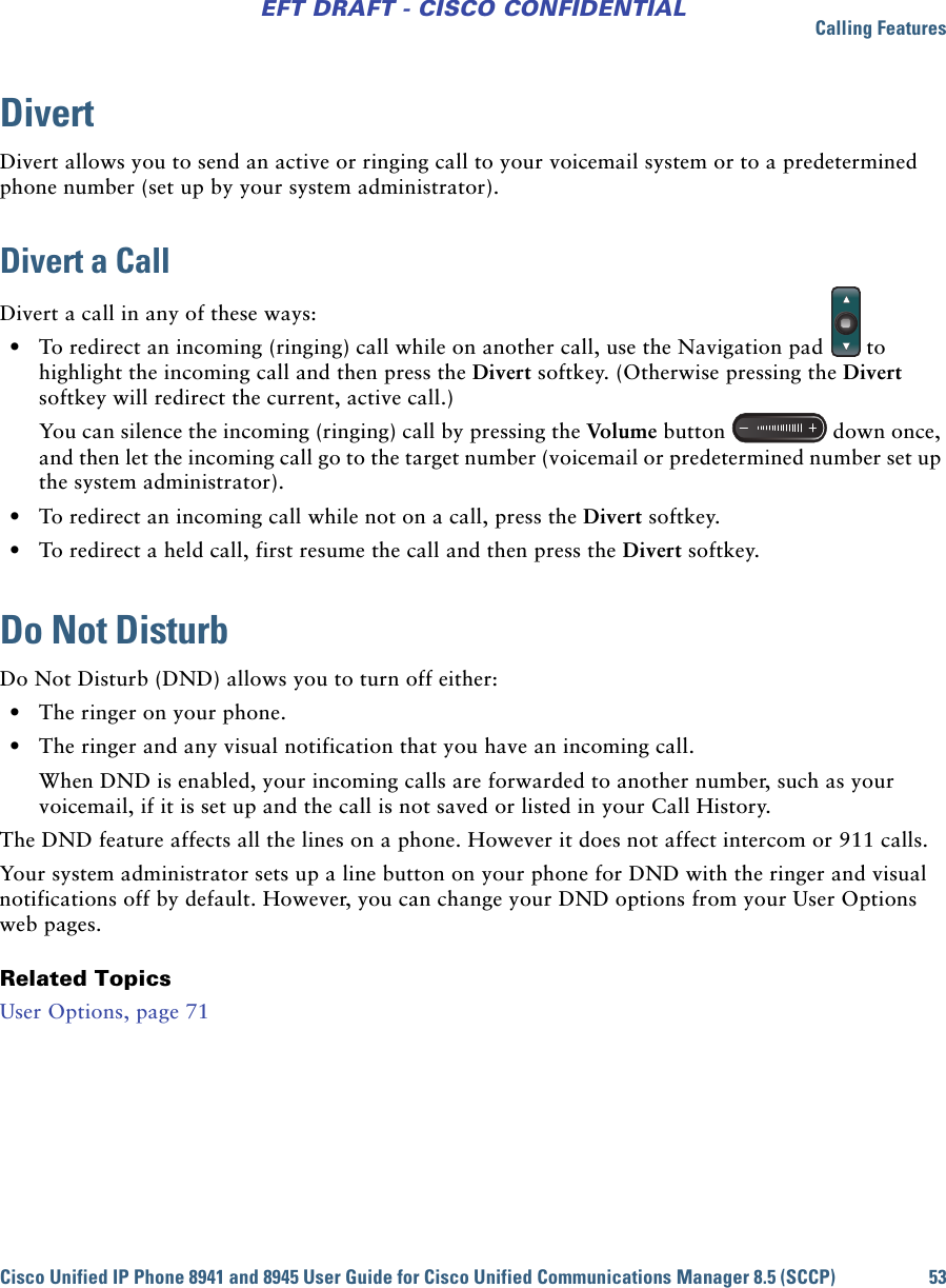 Calling FeaturesCisco Unified IP Phone 8941 and 8945 User Guide for Cisco Unified Communications Manager 8.5 (SCCP) 53EFT DRAFT - CISCO CONFIDENTIALDivertDivert allows you to send an active or ringing call to your voicemail system or to a predetermined phone number (set up by your system administrator).Divert a CallDivert a call in any of these ways: • To redirect an incoming (ringing) call while on another call, use the Navigation pad to highlight the incoming call and then press the Divert softkey. (Otherwise pressing the Divert softkey will redirect the current, active call.)You can silence the incoming (ringing) call by pressing the Volume button down once, and then let the incoming call go to the target number (voicemail or predetermined number set up the system administrator). • To redirect an incoming call while not on a call, press the Divert softkey. • To redirect a held call, first resume the call and then press the Divert softkey.Do Not Disturb Do Not Disturb (DND) allows you to turn off either: • The ringer on your phone.  • The ringer and any visual notification that you have an incoming call. When DND is enabled, your incoming calls are forwarded to another number, such as your voicemail, if it is set up and the call is not saved or listed in your Call History. The DND feature affects all the lines on a phone. However it does not affect intercom or 911 calls.Your system administrator sets up a line button on your phone for DND with the ringer and visual notifications off by default. However, you can change your DND options from your User Options web pages.Related TopicsUser Options, page 71