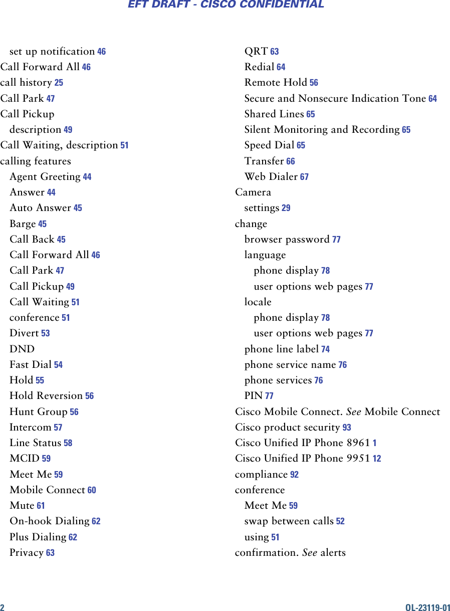 2OL-23119-01EFT DRAFT - CISCO CONFIDENTIALset up notification 46Call Forward All 46call history 25Call Park 47Call Pickupdescription 49Call Waiting, description 51calling featuresAgent Greeting 44Answer 44Auto Answer 45Barge 45Call Back 45Call Forward All 46Call Park 47Call Pickup 49Call Waiting 51conference 51Divert 53DNDFast Dial 54Hold 55Hold Reversion 56Hunt Group 56Intercom 57Line Status 58MCID 59Meet Me 59Mobile Connect 60Mute 61On-hook Dialing 62Plus Dialing 62Privacy 63QRT 63Redial 64Remote Hold 56Secure and Nonsecure Indication Tone 64Shared Lines 65Silent Monitoring and Recording 65Speed Dial 65Transfer 66Web Dialer 67Camerasettings 29changebrowser password 77languagephone display 78user options web pages 77localephone display 78user options web pages 77phone line label 74phone service name 76phone services 76PIN 77Cisco Mobile Connect. See Mobile ConnectCisco product security 93Cisco Unified IP Phone 8961 1Cisco Unified IP Phone 9951 12compliance 92conferenceMeet Me 59swap between calls 52using 51confirmation. See alerts