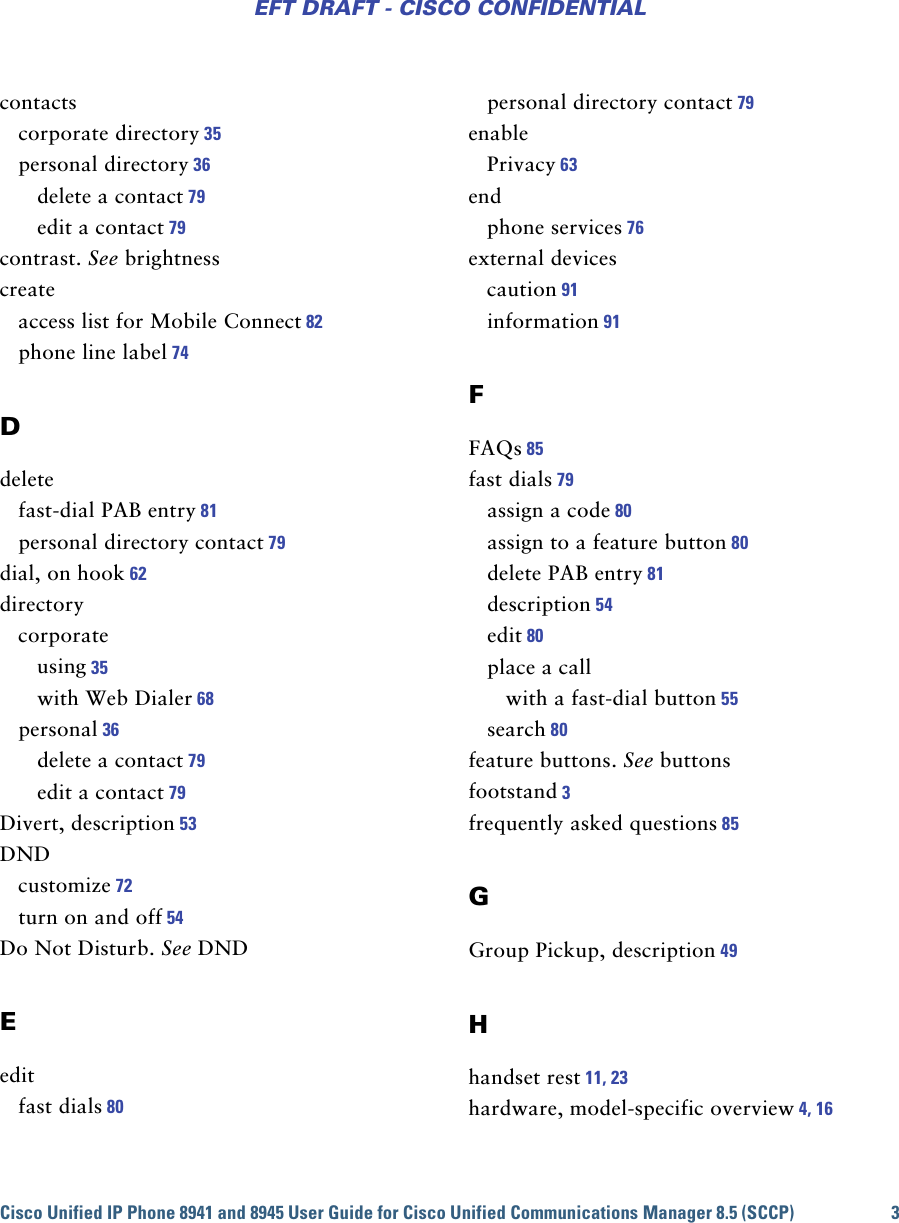 Cisco Unified IP Phone 8941 and 8945 User Guide for Cisco Unified Communications Manager 8.5 (SCCP) 3EFT DRAFT - CISCO CONFIDENTIALcontactscorporate directory 35personal directory 36delete a contact 79edit a contact 79contrast. See brightnesscreateaccess list for Mobile Connect 82phone line label 74Ddeletefast-dial PAB entry 81personal directory contact 79dial, on hook 62directorycorporateusing 35with Web Dialer 68personal 36delete a contact 79edit a contact 79Divert, description 53DNDcustomize 72turn on and off 54Do Not Disturb. See DNDEeditfast dials 80personal directory contact 79enablePrivacy 63endphone services 76external devicescaution 91information 91FFAQs 85fast dials 79assign a code 80assign to a feature button 80delete PAB entry 81description 54edit 80place a callwith a fast-dial button 55search 80feature buttons. See buttonsfootstand 3frequently asked questions 85GGroup Pickup, description 49Hhandset rest 11, 23hardware, model-specific overview 4, 16