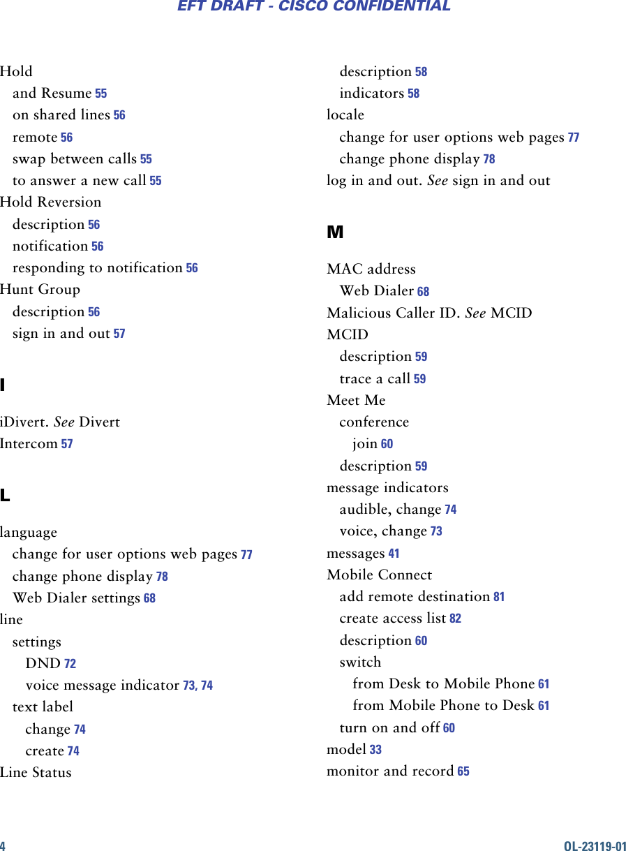 4OL-23119-01EFT DRAFT - CISCO CONFIDENTIALHoldand Resume 55on shared lines 56remote 56swap between calls 55to answer a new call 55Hold Reversiondescription 56notification 56responding to notification 56Hunt Groupdescription 56sign in and out 57IiDivert. See DivertIntercom 57Llanguagechange for user options web pages 77change phone display 78Web Dialer settings 68linesettingsDND 72voice message indicator 73, 74text labelchange 74create 74Line Statusdescription 58indicators 58localechange for user options web pages 77change phone display 78log in and out. See sign in and outMMAC addressWeb Dialer 68Malicious Caller ID. See MCIDMCIDdescription 59trace a call 59Meet Meconferencejoin 60description 59message indicatorsaudible, change 74voice, change 73messages 41Mobile Connectadd remote destination 81create access list 82description 60switchfrom Desk to Mobile Phone 61from Mobile Phone to Desk 61turn on and off 60model 33monitor and record 65