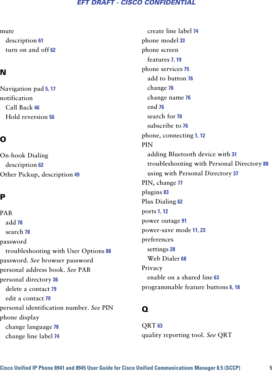 Cisco Unified IP Phone 8941 and 8945 User Guide for Cisco Unified Communications Manager 8.5 (SCCP) 5EFT DRAFT - CISCO CONFIDENTIALmutedescription 61turn on and off 62NNavigation pad 5, 17notificationCall Back 46Hold reversion 56OOn-hook Dialingdescription 62Other Pickup, description 49PPABadd 78search 78passwordtroubleshooting with User Options 88password. See browser passwordpersonal address book. See PABpersonal directory 36delete a contact 79edit a contact 79personal identification number. See PINphone displaychange language 78change line label 74create line label 74phone model 33phone screenfeatures 7, 19phone services 75add to button 76change 76change name 76end 76search for 76subscribe to 76phone, connecting 1, 12PINadding Bluetooth device with 31troubleshooting with Personal Directory 88using with Personal Directory 37PIN, change 77plugins 83Plus Dialing 62ports 1, 12power outage 91power-save mode 11, 23preferencessettings 28Web Dialer 68Privacyenable on a shared line 63programmable feature buttons 6, 18QQRT 63quality reporting tool. See QRT