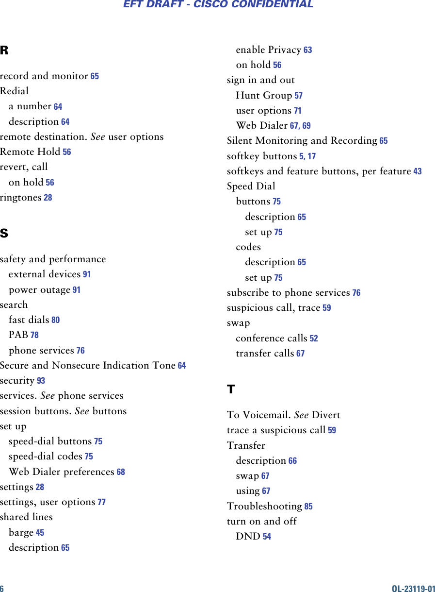 6OL-23119-01EFT DRAFT - CISCO CONFIDENTIALRrecord and monitor 65Rediala number 64description 64remote destination. See user optionsRemote Hold 56revert, callon hold 56ringtones 28Ssafety and performanceexternal devices 91power outage 91searchfast dials 80PAB 78phone services 76Secure and Nonsecure Indication Tone 64security 93services. See phone servicessession buttons. See buttonsset upspeed-dial buttons 75speed-dial codes 75Web Dialer preferences 68settings 28settings, user options 77shared linesbarge 45description 65enable Privacy 63on hold 56sign in and outHunt Group 57user options 71Web Dialer 67, 69Silent Monitoring and Recording 65softkey buttons 5, 17softkeys and feature buttons, per feature 43Speed Dialbuttons 75description 65set up 75codesdescription 65set up 75subscribe to phone services 76suspicious call, trace 59swapconference calls 52transfer calls 67TTo Voicemail. See Diverttrace a suspicious call 59Transferdescription 66swap 67using 67Troubleshooting 85turn on and offDND 54
