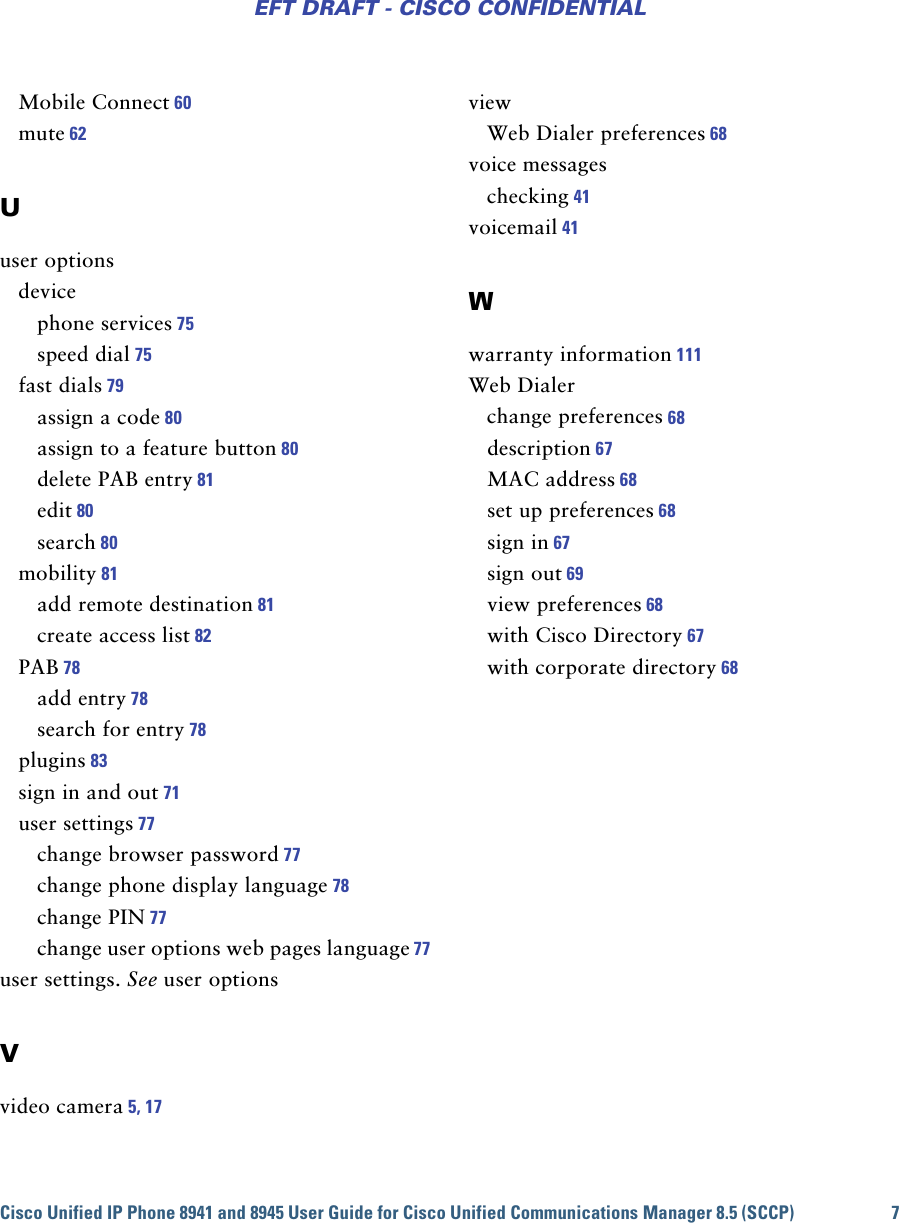 Cisco Unified IP Phone 8941 and 8945 User Guide for Cisco Unified Communications Manager 8.5 (SCCP) 7EFT DRAFT - CISCO CONFIDENTIALMobile Connect 60mute 62Uuser optionsdevicephone services 75speed dial 75fast dials 79assign a code 80assign to a feature button 80delete PAB entry 81edit 80search 80mobility 81add remote destination 81create access list 82PAB 78add entry 78search for entry 78plugins 83sign in and out 71user settings 77change browser password 77change phone display language 78change PIN 77change user options web pages language 77user settings. See user optionsVvideo camera 5, 17viewWeb Dialer preferences 68voice messageschecking 41voicemail 41Wwarranty information 111Web Dialerchange preferences 68description 67MAC address 68set up preferences 68sign in 67sign out 69view preferences 68with Cisco Directory 67with corporate directory 68