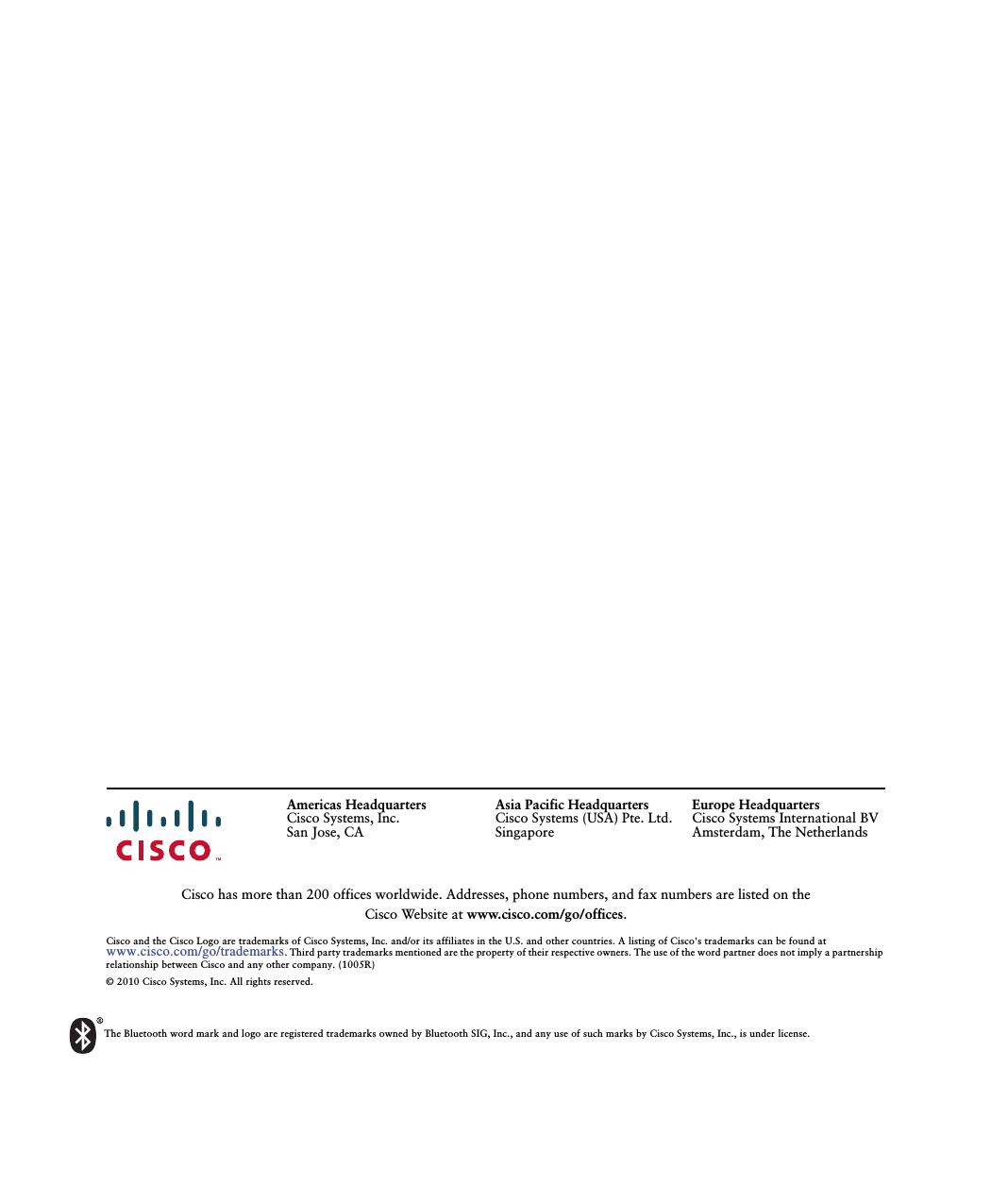 The Bluetooth word mark and logo are registered trademarks owned by Bluetooth SIG, Inc., and any use of such marks by Cisco Systems, Inc., is under license.Americas HeadquartersCisco Systems, Inc.San Jose, CA Asia Pacific HeadquartersCisco Systems (USA) Pte. Ltd.SingaporeEurope HeadquartersCisco Systems International BVAmsterdam, The NetherlandsCisco has more than 200 offices worldwide. Addresses, phone numbers, and fax numbers are listed on the Cisco Website at www.cisco.com/go/offices.Cisco and the Cisco Logo are trademarks of Cisco Systems, Inc. and/or its affiliates in the U.S. and other countries. A listing of Cisco&apos;s trademarks can be found at www.cisco.com/go/trademarks. Third party trademarks mentioned are the property of their respective owners. The use of the word partner does not imply a partnership relationship between Cisco and any other company. (1005R)© 2010 Cisco Systems, Inc. All rights reserved.