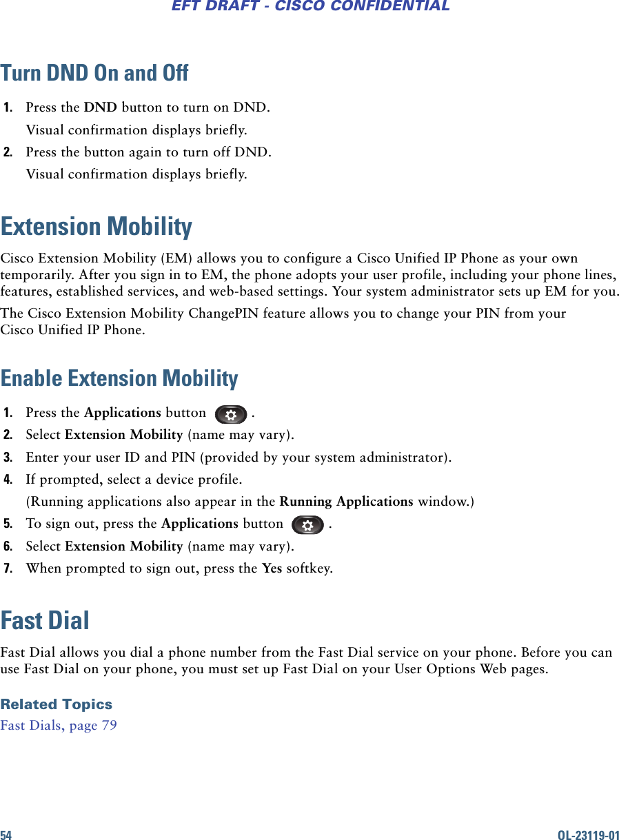 54 OL-23119-01EFT DRAFT - CISCO CONFIDENTIALTurn DND On and Off1. Press the DND button to turn on DND.Visual confirmation displays briefly.2. Press the button again to turn off DND.Visual confirmation displays briefly.Extension MobilityCisco Extension Mobility (EM) allows you to configure a Cisco Unified IP Phone as your own temporarily. After you sign in to EM, the phone adopts your user profile, including your phone lines, features, established services, and web-based settings. Your system administrator sets up EM for you.The Cisco Extension Mobility ChangePIN feature allows you to change your PIN from your Cisco Unified IP Phone.Enable Extension Mobility1. Press the Applications button .2. Select Extension Mobility (name may vary).3. Enter your user ID and PIN (provided by your system administrator).4. If prompted, select a device profile.(Running applications also appear in the Running Applications window.)5. To sign out, press the Applications button .6. Select Extension Mobility (name may vary).7. When prompted to sign out, press the Yes softkey. Fast DialFast Dial allows you dial a phone number from the Fast Dial service on your phone. Before you can use Fast Dial on your phone, you must set up Fast Dial on your User Options Web pages.Related TopicsFast Dials, page 79