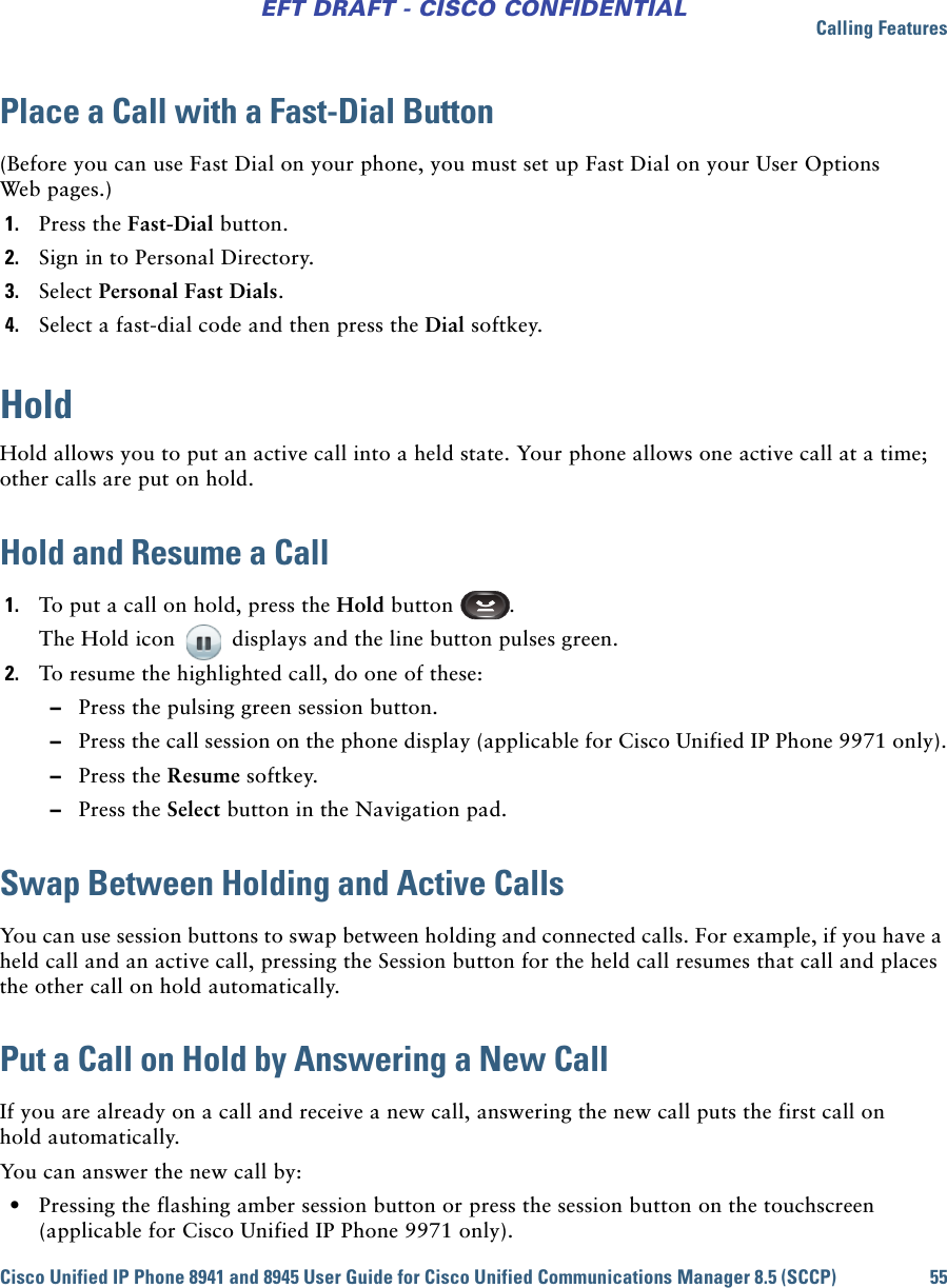 Calling FeaturesCisco Unified IP Phone 8941 and 8945 User Guide for Cisco Unified Communications Manager 8.5 (SCCP) 55EFT DRAFT - CISCO CONFIDENTIALPlace a Call with a Fast-Dial Button(Before you can use Fast Dial on your phone, you must set up Fast Dial on your User Options Web pages.)1. Press the Fast-Dial button.2. Sign in to Personal Directory.3. Select Personal Fast Dials.4. Select a fast-dial code and then press the Dial softkey.HoldHold allows you to put an active call into a held state. Your phone allows one active call at a time; other calls are put on hold.Hold and Resume a Call1. To put a call on hold, press the Hold button  .The Hold icon   displays and the line button pulses green.2. To resume the highlighted call, do one of these: –Press the pulsing green session button. –Press the call session on the phone display (applicable for Cisco Unified IP Phone 9971 only). –Press the Resume softkey. –Press the Select button in the Navigation pad.Swap Between Holding and Active CallsYou can use session buttons to swap between holding and connected calls. For example, if you have a held call and an active call, pressing the Session button for the held call resumes that call and places the other call on hold automatically.Put a Call on Hold by Answering a New CallIf you are already on a call and receive a new call, answering the new call puts the first call on hold automatically.You can answer the new call by: • Pressing the flashing amber session button or press the session button on the touchscreen (applicable for Cisco Unified IP Phone 9971 only).