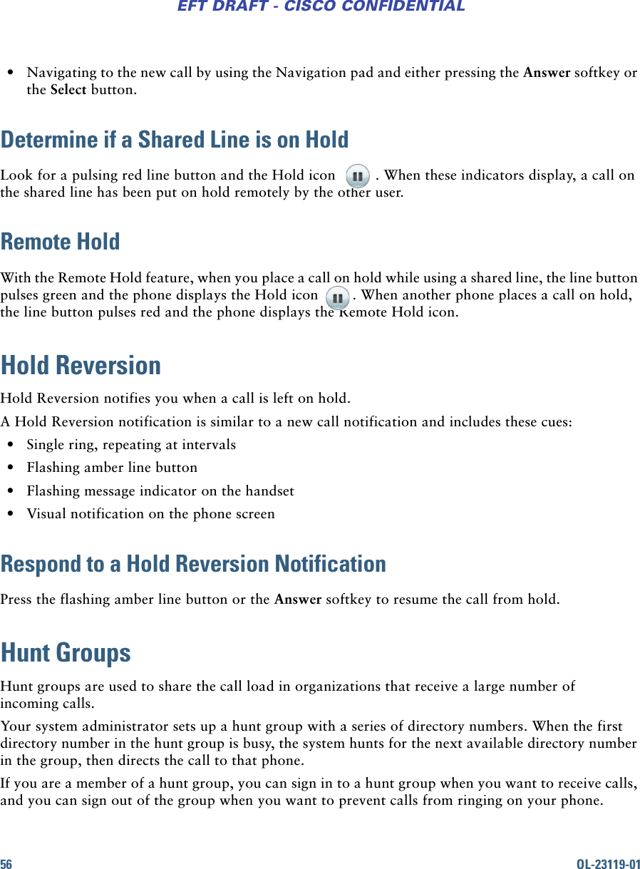 56 OL-23119-01EFT DRAFT - CISCO CONFIDENTIAL • Navigating to the new call by using the Navigation pad and either pressing the Answer softkey or the Select button.Determine if a Shared Line is on HoldLook for a pulsing red line button and the Hold icon  . When these indicators display, a call on the shared line has been put on hold remotely by the other user.Remote HoldWith the Remote Hold feature, when you place a call on hold while using a shared line, the line button pulses green and the phone displays the Hold icon  . When another phone places a call on hold, the line button pulses red and the phone displays the Remote Hold icon.Hold ReversionHold Reversion notifies you when a call is left on hold.A Hold Reversion notification is similar to a new call notification and includes these cues: • Single ring, repeating at intervals • Flashing amber line button • Flashing message indicator on the handset • Visual notification on the phone screenRespond to a Hold Reversion NotificationPress the flashing amber line button or the Answer softkey to resume the call from hold.Hunt GroupsHunt groups are used to share the call load in organizations that receive a large number of incoming calls. Your system administrator sets up a hunt group with a series of directory numbers. When the first directory number in the hunt group is busy, the system hunts for the next available directory number in the group, then directs the call to that phone.If you are a member of a hunt group, you can sign in to a hunt group when you want to receive calls, and you can sign out of the group when you want to prevent calls from ringing on your phone.