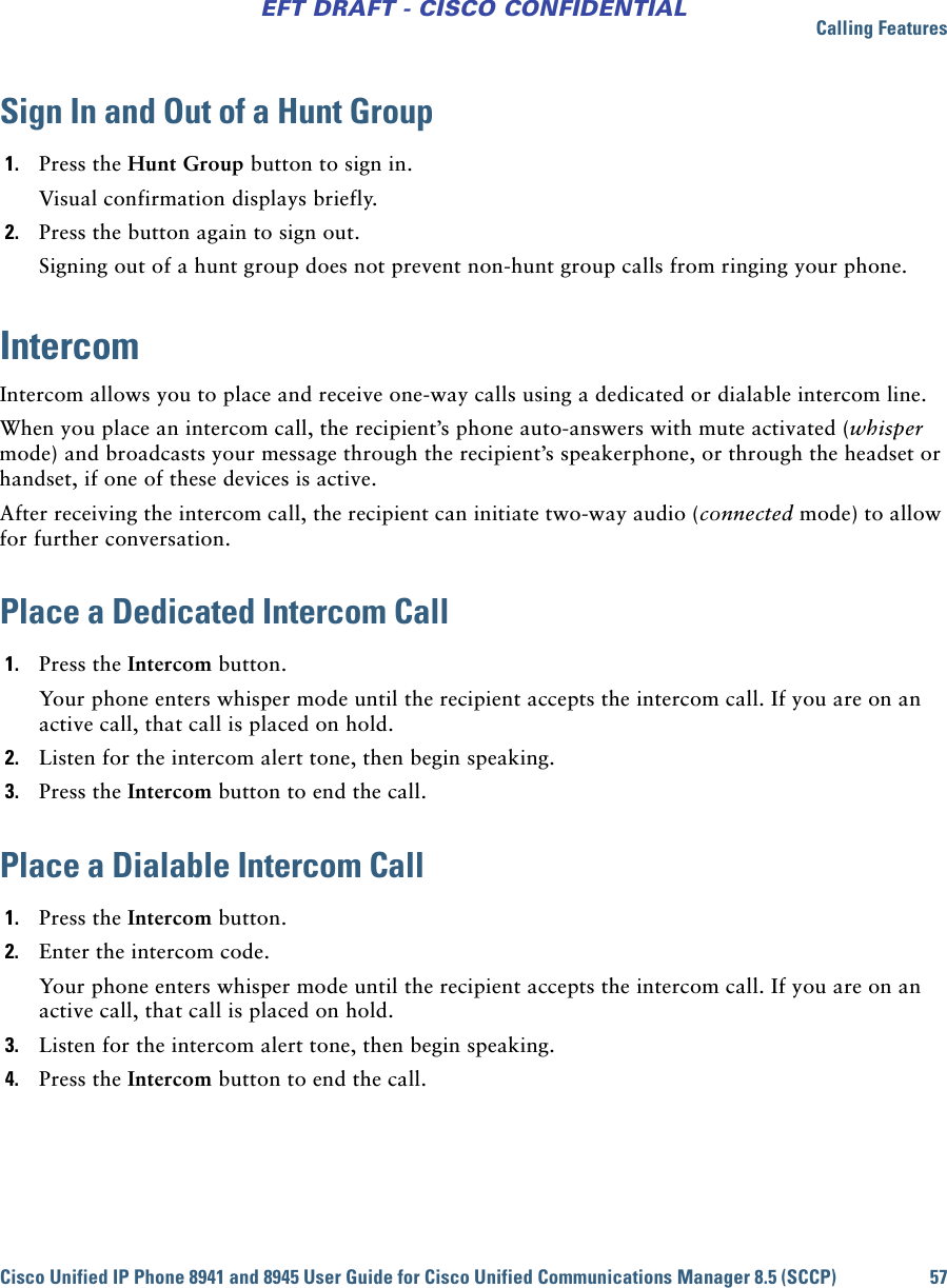 Calling FeaturesCisco Unified IP Phone 8941 and 8945 User Guide for Cisco Unified Communications Manager 8.5 (SCCP) 57EFT DRAFT - CISCO CONFIDENTIALSign In and Out of a Hunt Group 1. Press the Hunt Group button to sign in.Visual confirmation displays briefly. 2. Press the button again to sign out.Signing out of a hunt group does not prevent non-hunt group calls from ringing your phone.IntercomIntercom allows you to place and receive one-way calls using a dedicated or dialable intercom line. When you place an intercom call, the recipient’s phone auto-answers with mute activated (whisper mode) and broadcasts your message through the recipient’s speakerphone, or through the headset or handset, if one of these devices is active.After receiving the intercom call, the recipient can initiate two-way audio (connected mode) to allow for further conversation.Place a Dedicated Intercom Call1. Press the Intercom button. Your phone enters whisper mode until the recipient accepts the intercom call. If you are on an active call, that call is placed on hold.2. Listen for the intercom alert tone, then begin speaking.3. Press the Intercom button to end the call.Place a Dialable Intercom Call1. Press the Intercom button. 2. Enter the intercom code.Your phone enters whisper mode until the recipient accepts the intercom call. If you are on an active call, that call is placed on hold.3. Listen for the intercom alert tone, then begin speaking.4. Press the Intercom button to end the call.