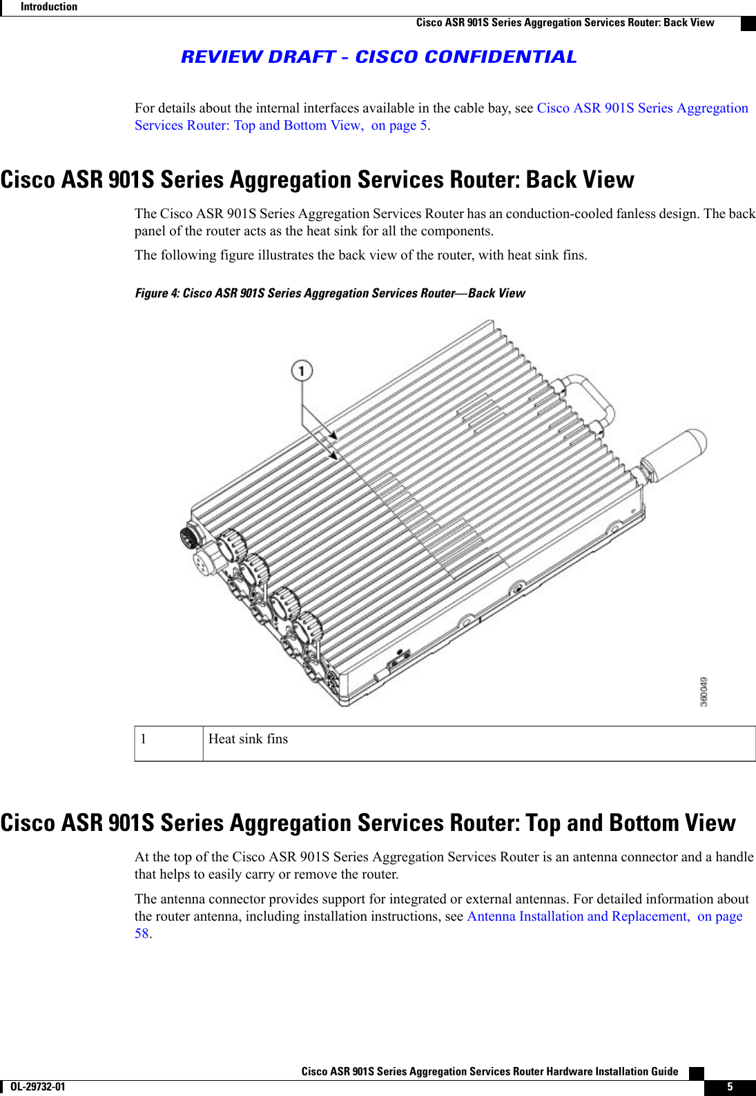 For details about the internal interfaces available in the cable bay, see Cisco ASR 901S Series AggregationServices Router: Top and Bottom View, on page 5.Cisco ASR 901S Series Aggregation Services Router: Back ViewThe Cisco ASR 901S Series Aggregation Services Router has an conduction-cooled fanless design. The backpanel of the router acts as the heat sink for all the components.The following figure illustrates the back view of the router, with heat sink fins.Figure 4: Cisco ASR 901S Series Aggregation Services Router—Back ViewHeat sink fins1Cisco ASR 901S Series Aggregation Services Router: Top and Bottom ViewAt the top of the Cisco ASR 901S Series Aggregation Services Router is an antenna connector and a handlethat helps to easily carry or remove the router.The antenna connector provides support for integrated or external antennas. For detailed information aboutthe router antenna, including installation instructions, see Antenna Installation and Replacement, on page58.Cisco ASR 901S Series Aggregation Services Router Hardware Installation Guide       OL-29732-01 5IntroductionCisco ASR 901S Series Aggregation Services Router: Back ViewREVIEW DRAFT - CISCO CONFIDENTIAL