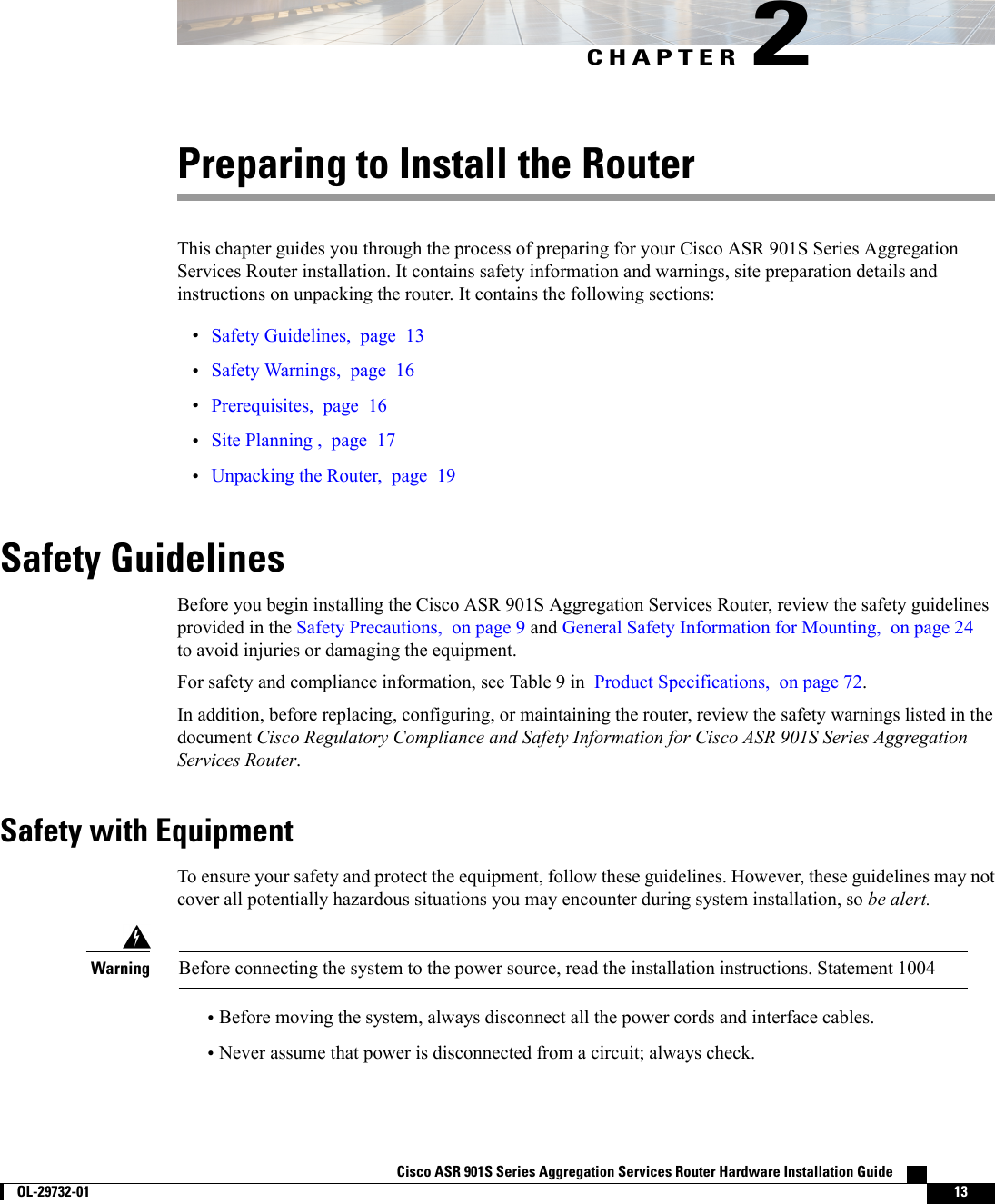 CHAPTER 2Preparing to Install the RouterThis chapter guides you through the process of preparing for your Cisco ASR 901S Series AggregationServices Router installation. It contains safety information and warnings, site preparation details andinstructions on unpacking the router. It contains the following sections:•Safety Guidelines, page 13•Safety Warnings, page 16•Prerequisites, page 16•Site Planning , page 17•Unpacking the Router, page 19Safety GuidelinesBefore you begin installing the Cisco ASR 901S Aggregation Services Router, review the safety guidelinesprovided in the Safety Precautions, on page 9 and General Safety Information for Mounting, on page 24to avoid injuries or damaging the equipment.For safety and compliance information, see Table 9 in Product Specifications, on page 72.In addition, before replacing, configuring, or maintaining the router, review the safety warnings listed in thedocument Cisco Regulatory Compliance and Safety Information for Cisco ASR 901S Series AggregationServices Router.Safety with EquipmentTo ensure your safety and protect the equipment, follow these guidelines. However, these guidelines may notcover all potentially hazardous situations you may encounter during system installation, so be alert.Before connecting the system to the power source, read the installation instructions. Statement 1004Warning•Before moving the system, always disconnect all the power cords and interface cables.•Never assume that power is disconnected from a circuit; always check.Cisco ASR 901S Series Aggregation Services Router Hardware Installation Guide        OL-29732-01 13
