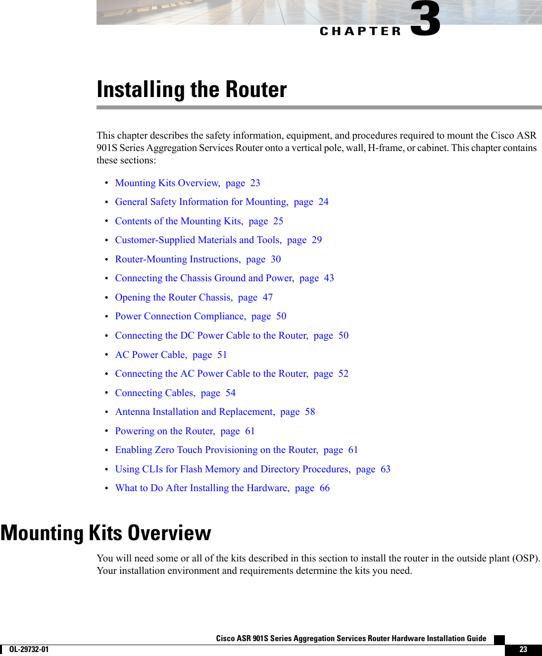 CHAPTER 3Installing the RouterThis chapter describes the safety information, equipment, and procedures required to mount the Cisco ASR901S Series Aggregation Services Router onto a vertical pole, wall, H-frame, or cabinet. This chapter containsthese sections:•Mounting Kits Overview, page 23•General Safety Information for Mounting, page 24•Contents of the Mounting Kits, page 25•Customer-Supplied Materials and Tools, page 29•Router-Mounting Instructions, page 30•Connecting the Chassis Ground and Power, page 43•Opening the Router Chassis, page 47•Power Connection Compliance, page 50•Connecting the DC Power Cable to the Router, page 50•AC Power Cable, page 51•Connecting the AC Power Cable to the Router, page 52•Connecting Cables, page 54•Antenna Installation and Replacement, page 58•Powering on the Router, page 61•Enabling Zero Touch Provisioning on the Router, page 61•Using CLIs for Flash Memory and Directory Procedures, page 63•What to Do After Installing the Hardware, page 66Mounting Kits OverviewYou will need some or all of the kits described in this section to install the router in the outside plant (OSP).Your installation environment and requirements determine the kits you need.Cisco ASR 901S Series Aggregation Services Router Hardware Installation Guide        OL-29732-01 23